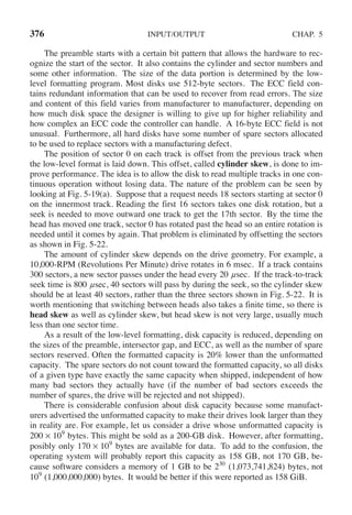 376 INPUT/OUTPUT CHAP. 5
The preamble starts with a certain bit pattern that allows the hardware to rec-
ognize the start of the sector. It also contains the cylinder and sector numbers and
some other information. The size of the data portion is determined by the low-
level formatting program. Most disks use 512-byte sectors. The ECC field con-
tains redundant information that can be used to recover from read errors. The size
and content of this field varies from manufacturer to manufacturer, depending on
how much disk space the designer is willing to give up for higher reliability and
how complex an ECC code the controller can handle. A 16-byte ECC field is not
unusual. Furthermore, all hard disks have some number of spare sectors allocated
to be used to replace sectors with a manufacturing defect.
The position of sector 0 on each track is offset from the previous track when
the low-level format is laid down. This offset, called cylinder skew, is done to im-
prove performance. The idea is to allow the disk to read multiple tracks in one con-
tinuous operation without losing data. The nature of the problem can be seen by
looking at Fig. 5-19(a). Suppose that a request needs 18 sectors starting at sector 0
on the innermost track. Reading the first 16 sectors takes one disk rotation, but a
seek is needed to move outward one track to get the 17th sector. By the time the
head has moved one track, sector 0 has rotated past the head so an entire rotation is
needed until it comes by again. That problem is eliminated by offsetting the sectors
as shown in Fig. 5-22.
The amount of cylinder skew depends on the drive geometry. For example, a
10,000-RPM (Revolutions Per Minute) drive rotates in 6 msec. If a track contains
300 sectors, a new sector passes under the head every 20 μsec. If the track-to-track
seek time is 800 μsec, 40 sectors will pass by during the seek, so the cylinder skew
should be at least 40 sectors, rather than the three sectors shown in Fig. 5-22. It is
worth mentioning that switching between heads also takes a finite time, so there is
head skew as well as cylinder skew, but head skew is not very large, usually much
less than one sector time.
As a result of the low-level formatting, disk capacity is reduced, depending on
the sizes of the preamble, intersector gap, and ECC, as well as the number of spare
sectors reserved. Often the formatted capacity is 20% lower than the unformatted
capacity. The spare sectors do not count toward the formatted capacity, so all disks
of a given type have exactly the same capacity when shipped, independent of how
many bad sectors they actually have (if the number of bad sectors exceeds the
number of spares, the drive will be rejected and not shipped).
There is considerable confusion about disk capacity because some manufact-
urers advertised the unformatted capacity to make their drives look larger than they
in reality are. For example, let us consider a drive whose unformatted capacity is
200 × 109
bytes. This might be sold as a 200-GB disk. However, after formatting,
posibly only 170 × 109
bytes are available for data. To add to the confusion, the
operating system will probably report this capacity as 158 GB, not 170 GB, be-
cause software considers a memory of 1 GB to be 230
(1,073,741,824) bytes, not
109
(1,000,000,000) bytes. It would be better if this were reported as 158 GiB.
 