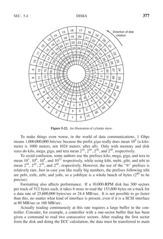 SEC. 5.4 DISKS 377
0 1 2
3
4
5
6
7
8
9
1
0
1
1
1
2
1
3
1
4
1
5
1
6
1
7
1
8
1
9
2
0
2
1
2
2
2
3
2
4
2
5
2
6
2
7
2829 30 31
29 30 31
0
1
2
3
4
5
6
7
8
9
1
0
1
1
1
2
1
3
1
4
1
5
1
6
1
7
1
8
1
9
2
0
2
1
2
2
2
3
2
4
25 26 27 28
26 27 28
29
3
0
3
1
0
1
2
3
4
5
6
7
8
9
1
0
1
1
1
2
1
3
1
4
1
5
1
6
1
7
1
8
1
9
2
0
2
1
22
23 24 25
23 24
25
26
2
7
2
8
2
9
3
0
3
1
0
1
2
3
4
5
6
7
8
9
1
0
1
1
1
2
1
3
1
4
1
5
1
6
1
7
1
8
19
20
21 22
20 21
22
23
2
4
2
5
2
6
2
7
2
8
2
9
3
0
3
1
0
1
2
3
4
5
6
7
8
9
1
0
1
1
1
2
1
3
1
4
1
5
16
17
18 19
17 18
19
20
2
1
2
2
2
3
2
4
2
5
2
6
2
7
2
8
2
9
3
0
3
1
0
1
2
3
4
5
6
7
8
9
1
0
1
1
1
2
13
14
15 16 Direction of disk
rotation
Figure 5-22. An illustration of cylinder skew.
To make things even worse, in the world of data communications, 1 Gbps
means 1,000,000,000 bits/sec because the prefix giga really does mean 109
(a kilo-
meter is 1000 meters, not 1024 meters, after all). Only with memory and disk
sizes do kilo, mega, giga, and tera mean 210
, 220
, 230
, and 240
, respectively.
To avoid confusion, some authors use the prefixes kilo, mega, giga, and tera to
mean 103
, 106
, 109
, and 1012
respectively, while using kibi, mebi, gibi, and tebi to
mean 210
, 220
, 230
, and 240
, respectively. However, the use of the ‘‘b’’ prefixes is
relatively rare. Just in case you like really big numbers, the prefixes following tebi
are pebi, exbi, zebi, and yobi, so a yobibyte is a whole bunch of bytes (280
to be
precise).
Formatting also affects performance. If a 10,000-RPM disk has 300 sectors
per track of 512 bytes each, it takes 6 msec to read the 153,600 bytes on a track for
a data rate of 25,600,000 bytes/sec or 24.4 MB/sec. It is not possible to go faster
than this, no matter what kind of interface is present, even if it is a SCSI interface
at 80 MB/sec or 160 MB/sec.
Actually reading continuously at this rate requires a large buffer in the con-
troller. Consider, for example, a controller with a one-sector buffer that has been
given a command to read two consecutive sectors. After reading the first sector
from the disk and doing the ECC calculation, the data must be transferred to main
 