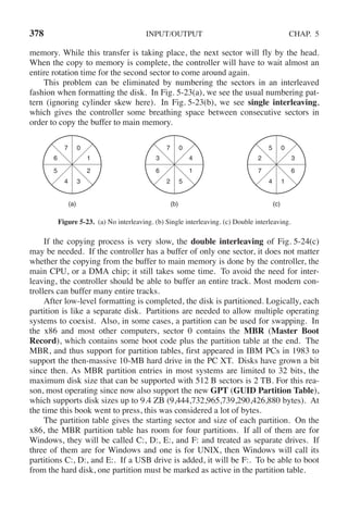 378 INPUT/OUTPUT CHAP. 5
memory. While this transfer is taking place, the next sector will fly by the head.
When the copy to memory is complete, the controller will have to wait almost an
entire rotation time for the second sector to come around again.
This problem can be eliminated by numbering the sectors in an interleaved
fashion when formatting the disk. In Fig. 5-23(a), we see the usual numbering pat-
tern (ignoring cylinder skew here). In Fig. 5-23(b), we see single interleaving,
which gives the controller some breathing space between consecutive sectors in
order to copy the buffer to main memory.
(a)
0
7
3
4
1
2
6
5
(b)
0
7
5
2
4
1
3
6
(c)
0
5
1
4
3
6
2
7
Figure 5-23. (a) No interleaving. (b) Single interleaving. (c) Double interleaving.
If the copying process is very slow, the double interleaving of Fig. 5-24(c)
may be needed. If the controller has a buffer of only one sector, it does not matter
whether the copying from the buffer to main memory is done by the controller, the
main CPU, or a DMA chip; it still takes some time. To avoid the need for inter-
leaving, the controller should be able to buffer an entire track. Most modern con-
trollers can buffer many entire tracks.
After low-level formatting is completed, the disk is partitioned. Logically, each
partition is like a separate disk. Partitions are needed to allow multiple operating
systems to coexist. Also, in some cases, a partition can be used for swapping. In
the x86 and most other computers, sector 0 contains the MBR (Master Boot
Record), which contains some boot code plus the partition table at the end. The
MBR, and thus support for partition tables, first appeared in IBM PCs in 1983 to
support the then-massive 10-MB hard drive in the PC XT. Disks have grown a bit
since then. As MBR partition entries in most systems are limited to 32 bits, the
maximum disk size that can be supported with 512 B sectors is 2 TB. For this rea-
son, most operating since now also support the new GPT (GUID Partition Table),
which supports disk sizes up to 9.4 ZB (9,444,732,965,739,290,426,880 bytes). At
the time this book went to press, this was considered a lot of bytes.
The partition table gives the starting sector and size of each partition. On the
x86, the MBR partition table has room for four partitions. If all of them are for
Windows, they will be called C:, D:, E:, and F: and treated as separate drives. If
three of them are for Windows and one is for UNIX, then Windows will call its
partitions C:, D:, and E:. If a USB drive is added, it will be F:. To be able to boot
from the hard disk, one partition must be marked as active in the partition table.
 