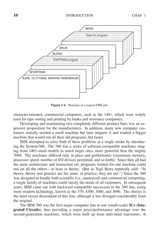10 INTRODUCTION CHAP. 1
$JOB, 10,7710802, MARVIN TANENBAUM
$FORTRAN
$LOAD
$RUN
$END
Data for program
FORTRAN program
Figure 1-4. Structure of a typical FMS job.
character-oriented, commercial computers, such as the 1401, which were widely
used for tape sorting and printing by banks and insurance companies.
Developing and maintaining two completely different product lines was an ex-
pensive proposition for the manufacturers. In addition, many new computer cus-
tomers initially needed a small machine but later outgrew it and wanted a bigger
machine that would run all their old programs, but faster.
IBM attempted to solve both of these problems at a single stroke by introduc-
ing the System/360. The 360 was a series of software-compatible machines rang-
ing from 1401-sized models to much larger ones, more powerful than the mighty
7094. The machines differed only in price and performance (maximum memory,
processor speed, number of I/O devices permitted, and so forth). Since they all had
the same architecture and instruction set, programs written for one machine could
run on all the others—at least in theory. (But as Yogi Berra reputedly said: ‘‘In
theory, theory and practice are the same; in practice, they are not.’’) Since the 360
was designed to handle both scientific (i.e., numerical) and commercial computing,
a single family of machines could satisfy the needs of all customers. In subsequent
years, IBM came out with backward compatible successors to the 360 line, using
more modern technology, known as the 370, 4300, 3080, and 3090. The zSeries is
the most recent descendant of this line, although it has diverged considerably from
the original.
The IBM 360 was the first major computer line to use (small-scale) ICs (Inte-
grated Circuits), thus providing a major price/performance advantage over the
second-generation machines, which were built up from individual transistors. It
 
