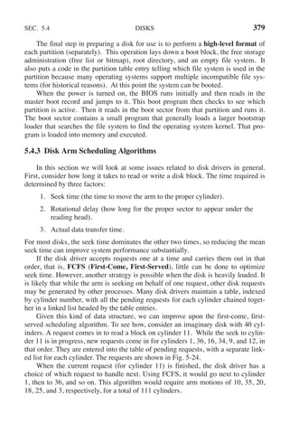 SEC. 5.4 DISKS 379
The final step in preparing a disk for use is to perform a high-level format of
each partition (separately). This operation lays down a boot block, the free storage
administration (free list or bitmap), root directory, and an empty file system. It
also puts a code in the partition table entry telling which file system is used in the
partition because many operating systems support multiple incompatible file sys-
tems (for historical reasons). At this point the system can be booted.
When the power is turned on, the BIOS runs initially and then reads in the
master boot record and jumps to it. This boot program then checks to see which
partition is active. Then it reads in the boot sector from that partition and runs it.
The boot sector contains a small program that generally loads a larger bootstrap
loader that searches the file system to find the operating system kernel. That pro-
gram is loaded into memory and executed.
5.4.3 Disk Arm Scheduling Algorithms
In this section we will look at some issues related to disk drivers in general.
First, consider how long it takes to read or write a disk block. The time required is
determined by three factors:
1. Seek time (the time to move the arm to the proper cylinder).
2. Rotational delay (how long for the proper sector to appear under the
reading head).
3. Actual data transfer time.
For most disks, the seek time dominates the other two times, so reducing the mean
seek time can improve system performance substantially.
If the disk driver accepts requests one at a time and carries them out in that
order, that is, FCFS (First-Come, First-Served), little can be done to optimize
seek time. However, another strategy is possible when the disk is heavily loaded. It
is likely that while the arm is seeking on behalf of one request, other disk requests
may be generated by other processes. Many disk drivers maintain a table, indexed
by cylinder number, with all the pending requests for each cylinder chained toget-
her in a linked list headed by the table entries.
Given this kind of data structure, we can improve upon the first-come, first-
served scheduling algorithm. To see how, consider an imaginary disk with 40 cyl-
inders. A request comes in to read a block on cylinder 11. While the seek to cylin-
der 11 is in progress, new requests come in for cylinders 1, 36, 16, 34, 9, and 12, in
that order. They are entered into the table of pending requests, with a separate link-
ed list for each cylinder. The requests are shown in Fig. 5-24.
When the current request (for cylinder 11) is finished, the disk driver has a
choice of which request to handle next. Using FCFS, it would go next to cylinder
1, then to 36, and so on. This algorithm would require arm motions of 10, 35, 20,
18, 25, and 3, respectively, for a total of 111 cylinders.
 