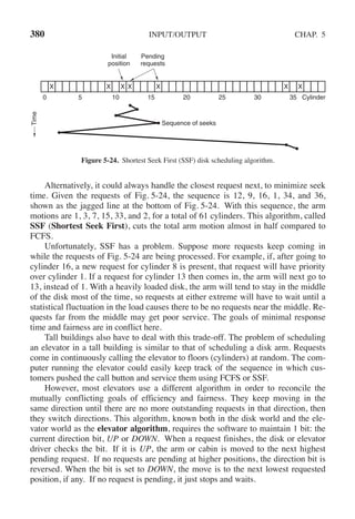 380 INPUT/OUTPUT CHAP. 5
Initial
position
Pending
requests
Sequence of seeks
Cylinder
X X X X X X X
0 5 10 15 20 25 30 35
Time
Figure 5-24. Shortest Seek First (SSF) disk scheduling algorithm.
Alternatively, it could always handle the closest request next, to minimize seek
time. Given the requests of Fig. 5-24, the sequence is 12, 9, 16, 1, 34, and 36,
shown as the jagged line at the bottom of Fig. 5-24. With this sequence, the arm
motions are 1, 3, 7, 15, 33, and 2, for a total of 61 cylinders. This algorithm, called
SSF (Shortest Seek First), cuts the total arm motion almost in half compared to
FCFS.
Unfortunately, SSF has a problem. Suppose more requests keep coming in
while the requests of Fig. 5-24 are being processed. For example, if, after going to
cylinder 16, a new request for cylinder 8 is present, that request will have priority
over cylinder 1. If a request for cylinder 13 then comes in, the arm will next go to
13, instead of 1. With a heavily loaded disk, the arm will tend to stay in the middle
of the disk most of the time, so requests at either extreme will have to wait until a
statistical fluctuation in the load causes there to be no requests near the middle. Re-
quests far from the middle may get poor service. The goals of minimal response
time and fairness are in conflict here.
Tall buildings also have to deal with this trade-off. The problem of scheduling
an elevator in a tall building is similar to that of scheduling a disk arm. Requests
come in continuously calling the elevator to floors (cylinders) at random. The com-
puter running the elevator could easily keep track of the sequence in which cus-
tomers pushed the call button and service them using FCFS or SSF.
However, most elevators use a different algorithm in order to reconcile the
mutually conflicting goals of efficiency and fairness. They keep moving in the
same direction until there are no more outstanding requests in that direction, then
they switch directions. This algorithm, known both in the disk world and the ele-
vator world as the elevator algorithm, requires the software to maintain 1 bit: the
current direction bit, UP or DOWN. When a request finishes, the disk or elevator
driver checks the bit. If it is UP, the arm or cabin is moved to the next highest
pending request. If no requests are pending at higher positions, the direction bit is
reversed. When the bit is set to DOWN, the move is to the next lowest requested
position, if any. If no request is pending, it just stops and waits.
 