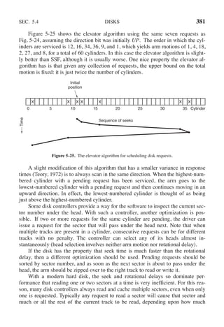 SEC. 5.4 DISKS 381
Figure 5-25 shows the elevator algorithm using the same seven requests as
Fig. 5-24, assuming the direction bit was initially UP. The order in which the cyl-
inders are serviced is 12, 16, 34, 36, 9, and 1, which yields arm motions of 1, 4, 18,
2, 27, and 8, for a total of 60 cylinders. In this case the elevator algorithm is slight-
ly better than SSF, although it is usually worse. One nice property the elevator al-
gorithm has is that given any collection of requests, the upper bound on the total
motion is fixed: it is just twice the number of cylinders.
Initial
position
Cylinder
X X X X X X X
0 5 10 15 20 25 30 35
Time
Sequence of seeks
Figure 5-25. The elevator algorithm for scheduling disk requests.
A slight modification of this algorithm that has a smaller variance in response
times (Teory, 1972) is to always scan in the same direction. When the highest-num-
bered cylinder with a pending request has been serviced, the arm goes to the
lowest-numbered cylinder with a pending request and then continues moving in an
upward direction. In effect, the lowest-numbered cylinder is thought of as being
just above the highest-numbered cylinder.
Some disk controllers provide a way for the software to inspect the current sec-
tor number under the head. With such a controller, another optimization is pos-
sible. If two or more requests for the same cylinder are pending, the driver can
issue a request for the sector that will pass under the head next. Note that when
multiple tracks are present in a cylinder, consecutive requests can be for different
tracks with no penalty. The controller can select any of its heads almost in-
stantaneously (head selection involves neither arm motion nor rotational delay).
If the disk has the property that seek time is much faster than the rotational
delay, then a different optimization should be used. Pending requests should be
sorted by sector number, and as soon as the next sector is about to pass under the
head, the arm should be zipped over to the right track to read or write it.
With a modern hard disk, the seek and rotational delays so dominate per-
formance that reading one or two sectors at a time is very inefficient. For this rea-
son, many disk controllers always read and cache multiple sectors, even when only
one is requested. Typically any request to read a sector will cause that sector and
much or all the rest of the current track to be read, depending upon how much
 