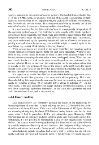 382 INPUT/OUTPUT CHAP. 5
space is available in the controller’s cache memory. The hard disk described in Fig.
5-18 has a 4-MB cache, for example. The use of the cache is determined dynam-
ically by the controller. In its simplest mode, the cache is divided into two sections,
one for reads and one for writes. If a subsequent read can be satisfied out of the
controller’s cache, it can return the requested data immediately.
It is worth noting that the disk controller’s cache is completely independent of
the operating system’s cache. The controller’s cache usually holds blocks that have
not actually been requested, but which were convenient to read because they just
happened to pass under the head as a side effect of some other read. In contrast,
any cache maintained by the operating system will consist of blocks that were ex-
plicitly read and which the operating system thinks might be needed again in the
near future (e.g., a disk block holding a directory block).
When several drives are present on the same controller, the operating system
should maintain a pending request table for each drive separately. Whenever any
drive is idle, a seek should be issued to move its arm to the cylinder where it will
be needed next (assuming the controller allows overlapped seeks). When the cur-
rent transfer finishes, a check can be made to see if any drives are positioned on the
correct cylinder. If one or more are, the next transfer can be started on a drive that
is already on the right cylinder. If none of the arms is in the right place, the driver
should issue a new seek on the drive that just completed a transfer and wait until
the next interrupt to see which arm gets to its destination first.
It is important to realize that all of the above disk-scheduling algorithms tacitly
assume that the real disk geometry is the same as the virtual geometry. If it is not,
then scheduling disk requests makes no sense because the operating system cannot
really tell whether cylinder 40 or cylinder 200 is closer to cylinder 39. On the
other hand, if the disk controller can accept multiple outstanding requests, it can
use these scheduling algorithms internally. In that case, the algorithms are still
valid, but one level down, inside the controller.
5.4.4 Error Handling
Disk manufacturers are constantly pushing the limits of the technology by
increasing linear bit densities. A track midway out on a 5.25-inch disk has a cir-
cumference of about 300 mm. If the track holds 300 sectors of 512 bytes, the lin-
ear recording density may be about 5000 bits/mm taking into account the fact that
some space is lost to preambles, ECCs, and intersector gaps. Recording 5000
bits/mm requires an extremely uniform substrate and a very fine oxide coating. Un-
fortunately, it is not possible to manufacture a disk to such specifications without
defects. As soon as manufacturing technology has improved to the point where it
is possible to operate flawlessly at such densities, disk designers will go to higher
densities to increase the capacity. Doing so will probably reintroduce defects.
Manufacturing defects introduce bad sectors, that is, sectors that do not cor-
rectly read back the value just written to them. If the defect is very small, say, only
 
