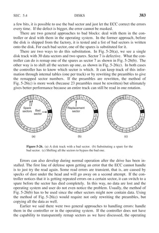 SEC. 5.4 DISKS 383
a few bits, it is possible to use the bad sector and just let the ECC correct the errors
every time. If the defect is bigger, the error cannot be masked.
There are two general approaches to bad blocks: deal with them in the con-
troller or deal with them in the operating system. In the former approach, before
the disk is shipped from the factory, it is tested and a list of bad sectors is written
onto the disk. For each bad sector, one of the spares is substituted for it.
There are two ways to do this substitution. In Fig. 5-26(a), we see a single
disk track with 30 data sectors and two spares. Sector 7 is defective. What the con-
troller can do is remap one of the spares as sector 7 as shown in Fig. 5-26(b). The
other way is to shift all the sectors up one, as shown in Fig. 5-26(c). In both cases
the controller has to know which sector is which. It can keep track of this infor-
mation through internal tables (one per track) or by rewriting the preambles to give
the remapped sector numbers. If the preambles are rewritten, the method of
Fig. 5-26(c) is more work (because 23 preambles must be rewritten) but ultimately
gives better performance because an entire track can still be read in one rotation.
Spare
sectors Bad
sector
0 1 2
3
4
5
6
8
9
10
11
12
13
14
15
16
17
18
19
20
21
22
23
24
25
26
27
28
29
(a)
Replacement
sector
0 1 2
3
4
5
6
8
9
10
11
12
13
14
15
16
17
18
19
20
21
22
23
24
25
26
27
28
29 7
(b)
0 1 2
3
4
5
6
7
8
9
10
11
12
13
14
15
16
17
18
19
20
21
22
23
24
25
26
27
2829
(c)
Figure 5-26. (a) A disk track with a bad sector. (b) Substituting a spare for the
bad sector. (c) Shifting all the sectors to bypass the bad one.
Errors can also develop during normal operation after the drive has been in-
stalled. The first line of defense upon getting an error that the ECC cannot handle
is to just try the read again. Some read errors are transient, that is, are caused by
specks of dust under the head and will go away on a second attempt. If the con-
troller notices that it is getting repeated errors on a certain sector, it can switch to a
spare before the sector has died completely. In this way, no data are lost and the
operating system and user do not even notice the problem. Usually, the method of
Fig. 5-26(b) has to be used since the other sectors might now contain data. Using
the method of Fig. 5-26(c) would require not only rewriting the preambles, but
copying all the data as well.
Earlier we said there were two general approaches to handling errors: handle
them in the controller or in the operating system. If the controller does not have
the capability to transparently remap sectors as we have discussed, the operating
 