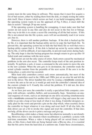 384 INPUT/OUTPUT CHAP. 5
system must do the same thing in software. This means that it must first acquire a
list of bad sectors, either by reading them from the disk, or simply testing the entire
disk itself. Once it knows which sectors are bad, it can build remapping tables. If
the operating system wants to use the approach of Fig. 5-26(c), it must shift the
data in sectors 7 through 29 up one sector.
If the operating system is handling the remapping, it must make sure that bad
sectors do not occur in any files and also do not occur in the free list or bitmap.
One way to do this is to create a secret file consisting of all the bad sectors. If this
file is not entered into the file system, users will not accidentally read it (or worse
yet, free it).
However, there is still another problem: backups. If the disk is backed up file
by file, it is important that the backup utility not try to copy the bad block file. To
prevent this, the operating system has to hide the bad block file so well that even a
backup utility cannot find it. If the disk is backed up sector by sector rather than
file by file, it will be difficult, if not impossible, to prevent read errors during back-
up. The only hope is that the backup program has enough smarts to give up after 10
failed reads and continue with the next sector.
Bad sectors are not the only source of errors. Seek errors caused by mechanical
problems in the arm also occur. The controller keeps track of the arm position in-
ternally. To perform a seek, it issues a command to the arm motor to move the arm
to the new cylinder. When the arm gets to its destination, the controller reads the
actual cylinder number from the preamble of the next sector. If the arm is in the
wrong place, a seek error has occurred.
Most hard disk controllers correct seek errors automatically, but most of the
old floppy controllers used in the 1980s and 1990s just set an error bit and left the
rest to the driver. The driver handled this error by issuing a recalibrate command,
to move the arm as far out as it would go and reset the controller’s internal idea of
the current cylinder to 0. Usually this solved the problem. If it did not, the drive
had to be repaired.
As we have just seen, the controller is really a specialized little computer, com-
plete with software, variables, buffers, and occasionally, bugs. Sometimes an unu-
sual sequence of events, such as an interrupt on one drive occurring simultaneously
with a recalibrate command for another drive will trigger a bug and cause the con-
troller to go into a loop or lose track of what it was doing. Controller designers us-
ually plan for the worst and provide a pin on the chip which, when asserted, forces
the controller to forget whatever it was doing and reset itself. If all else fails, the
disk driver can set a bit to invoke this signal and reset the controller. If that does
not help, all the driver can do is print a message and give up.
Recalibrating a disk makes a funny noise but otherwise normally is not disturb-
ing. However, there is one situation where recalibration is a problem: systems with
real-time constraints. When a video is being played off (or served from) a hard
disk, or files from a hard disk are being burned onto a Blu-ray disc, it is essential
that the bits arrive from the hard disk at a uniform rate. Under these circumstances,
 