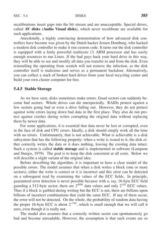 SEC. 5.4 DISKS 385
recalibrations insert gaps into the bit stream and are unacceptable. Special drives,
called AV disks (Audio Visual disks), which never recalibrate are available for
such applications.
Anecdotally, a highly convincing demonstration of how advanced disk con-
trollers have become was given by the Dutch hacker Jeroen Domburg, who hacked
a modern disk controller to make it run custom code. It turns out the disk controller
is equipped with a fairly powerful multicore (!) ARM processor and has easily
enough resources to run Linux. If the bad guys hack your hard drive in this way,
they will be able to see and modify all data you transfer to and from the disk. Even
reinstalling the operating from scratch will not remove the infection, as the disk
controller itself is malicious and serves as a permanent backdoor. Alternatively,
you can collect a stack of broken hard drives from your local recycling center and
build your own cluster computer for free.
5.4.5 Stable Storage
As we have seen, disks sometimes make errors. Good sectors can suddenly be-
come bad sectors. Whole drives can die unexpectedly. RAIDs protect against a
few sectors going bad or even a drive falling out. However, they do not protect
against write errors laying down bad data in the first place. They also do not pro-
tect against crashes during writes corrupting the original data without replacing
them by newer data.
For some applications, it is essential that data never be lost or corrupted, even
in the face of disk and CPU errors. Ideally, a disk should simply work all the time
with no errors. Unfortunately, that is not achievable. What is achievable is a disk
subsystem that has the following property: when a write is issued to it, the disk ei-
ther correctly writes the data or it does nothing, leaving the existing data intact.
Such a system is called stable storage and is implemented in software (Lampson
and Sturgis, 1979). The goal is to keep the disk consistent at all costs. Below we
will describe a slight variant of the original idea.
Before describing the algorithm, it is important to have a clear model of the
possible errors. The model assumes that when a disk writes a block (one or more
sectors), either the write is correct or it is incorrect and this error can be detected
on a subsequent read by examining the values of the ECC fields. In principle,
guaranteed error detection is never possible because with a, say, 16-byte ECC field
guarding a 512-byte sector, there are 24096
data values and only 2144
ECC values.
Thus if a block is garbled during writing but the ECC is not, there are billions upon
billions of incorrect combinations that yield the same ECC. If any of them occur,
the error will not be detected. On the whole, the probability of random data having
the proper 16-byte ECC is about 2−144
, which is small enough that we will call it
zero, even though it is really not.
The model also assumes that a correctly written sector can spontaneously go
bad and become unreadable. However, the assumption is that such events are so
 