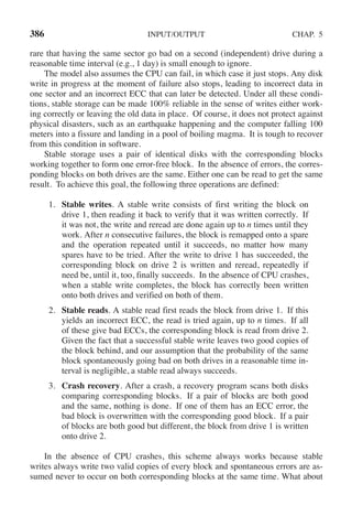 386 INPUT/OUTPUT CHAP. 5
rare that having the same sector go bad on a second (independent) drive during a
reasonable time interval (e.g., 1 day) is small enough to ignore.
The model also assumes the CPU can fail, in which case it just stops. Any disk
write in progress at the moment of failure also stops, leading to incorrect data in
one sector and an incorrect ECC that can later be detected. Under all these condi-
tions, stable storage can be made 100% reliable in the sense of writes either work-
ing correctly or leaving the old data in place. Of course, it does not protect against
physical disasters, such as an earthquake happening and the computer falling 100
meters into a fissure and landing in a pool of boiling magma. It is tough to recover
from this condition in software.
Stable storage uses a pair of identical disks with the corresponding blocks
working together to form one error-free block. In the absence of errors, the corres-
ponding blocks on both drives are the same. Either one can be read to get the same
result. To achieve this goal, the following three operations are defined:
1. Stable writes. A stable write consists of first writing the block on
drive 1, then reading it back to verify that it was written correctly. If
it was not, the write and reread are done again up to n times until they
work. After n consecutive failures, the block is remapped onto a spare
and the operation repeated until it succeeds, no matter how many
spares have to be tried. After the write to drive 1 has succeeded, the
corresponding block on drive 2 is written and reread, repeatedly if
need be, until it, too, finally succeeds. In the absence of CPU crashes,
when a stable write completes, the block has correctly been written
onto both drives and verified on both of them.
2. Stable reads. A stable read first reads the block from drive 1. If this
yields an incorrect ECC, the read is tried again, up to n times. If all
of these give bad ECCs, the corresponding block is read from drive 2.
Given the fact that a successful stable write leaves two good copies of
the block behind, and our assumption that the probability of the same
block spontaneously going bad on both drives in a reasonable time in-
terval is negligible, a stable read always succeeds.
3. Crash recovery. After a crash, a recovery program scans both disks
comparing corresponding blocks. If a pair of blocks are both good
and the same, nothing is done. If one of them has an ECC error, the
bad block is overwritten with the corresponding good block. If a pair
of blocks are both good but different, the block from drive 1 is written
onto drive 2.
In the absence of CPU crashes, this scheme always works because stable
writes always write two valid copies of every block and spontaneous errors are as-
sumed never to occur on both corresponding blocks at the same time. What about
 