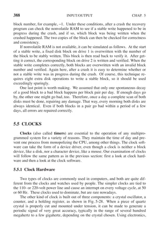 388 INPUT/OUTPUT CHAP. 5
block number, for example, −1. Under these conditions, after a crash the recovery
program can check the nonvolatile RAM to see if a stable write happened to be in
progress during the crash, and if so, which block was being written when the
crashed happened. The two copies of the block can then be checked for correctness
and consistency.
If nonvolatile RAM is not available, it can be simulated as follows. At the start
of a stable write, a fixed disk block on drive 1 is overwritten with the number of
the block to be stably written. This block is then read back to verify it. After get-
ting it correct, the corresponding block on drive 2 is written and verified. When the
stable write completes correctly, both blocks are overwritten with an invalid block
number and verified. Again here, after a crash it is easy to determine whether or
not a stable write was in progress during the crash. Of course, this technique re-
quires eight extra disk operations to write a stable block, so it should be used
exceedingly sparingly.
One last point is worth making. We assumed that only one spontaneous decay
of a good block to a bad block happens per block pair per day. If enough days go
by, the other one might go bad, too. Therefore, once a day a complete scan of both
disks must be done, repairing any damage. That way, every morning both disks are
always identical. Even if both blocks in a pair go bad within a period of a few
days, all errors are repaired correctly.
5.5 CLOCKS
Clocks (also called timers) are essential to the operation of any multipro-
grammed system for a variety of reasons. They maintain the time of day and pre-
vent one process from monopolizing the CPU, among other things. The clock soft-
ware can take the form of a device driver, even though a clock is neither a block
device, like a disk, nor a character device, like a mouse. Our examination of clocks
will follow the same pattern as in the previous section: first a look at clock hard-
ware and then a look at the clock software.
5.5.1 Clock Hardware
Two types of clocks are commonly used in computers, and both are quite dif-
ferent from the clocks and watches used by people. The simpler clocks are tied to
the 110- or 220-volt power line and cause an interrupt on every voltage cycle, at 50
or 60 Hz. These clocks used to dominate, but are rare nowadays.
The other kind of clock is built out of three components: a crystal oscillator, a
counter, and a holding register, as shown in Fig. 5-28. When a piece of quartz
crystal is properly cut and mounted under tension, it can be made to generate a
periodic signal of very great accuracy, typically in the range of several hundred
megahertz to a few gigahertz, depending on the crystal chosen. Using electronics,
 