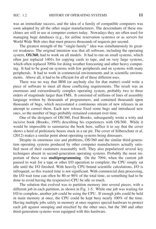 SEC. 1.2 HISTORY OF OPERATING SYSTEMS 11
was an immediate success, and the idea of a family of compatible computers was
soon adopted by all the other major manufacturers. The descendants of these ma-
chines are still in use at computer centers today. Nowadays they are often used for
managing huge databases (e.g., for airline reservation systems) or as servers for
World Wide Web sites that must process thousands of requests per second.
The greatest strength of the ‘‘single-family’’ idea was simultaneously its great-
est weakness. The original intention was that all software, including the operating
system, OS/360, had to work on all models. It had to run on small systems, which
often just replaced 1401s for copying cards to tape, and on very large systems,
which often replaced 7094s for doing weather forecasting and other heavy comput-
ing. It had to be good on systems with few peripherals and on systems with many
peripherals. It had to work in commercial environments and in scientific environ-
ments. Above all, it had to be efficient for all of these different uses.
There was no way that IBM (or anybody else for that matter) could write a
piece of software to meet all those conflicting requirements. The result was an
enormous and extraordinarily complex operating system, probably two to three
orders of magnitude larger than FMS. It consisted of millions of lines of assembly
language written by thousands of programmers, and contained thousands upon
thousands of bugs, which necessitated a continuous stream of new releases in an
attempt to correct them. Each new release fixed some bugs and introduced new
ones, so the number of bugs probably remained constant over time.
One of the designers of OS/360, Fred Brooks, subsequently wrote a witty and
incisive book (Brooks, 1995) describing his experiences with OS/360. While it
would be impossible to summarize the book here, suffice it to say that the cover
shows a herd of prehistoric beasts stuck in a tar pit. The cover of Silberschatz et al.
(2012) makes a similar point about operating systems being dinosaurs.
Despite its enormous size and problems, OS/360 and the similar third-genera-
tion operating systems produced by other computer manufacturers actually satis-
fied most of their customers reasonably well. They also popularized several key
techniques absent in second-generation operating systems. Probably the most im-
portant of these was multiprogramming. On the 7094, when the current job
paused to wait for a tape or other I/O operation to complete, the CPU simply sat
idle until the I/O finished. With heavily CPU-bound scientific calculations, I/O is
infrequent, so this wasted time is not significant. With commercial data processing,
the I/O wait time can often be 80 or 90% of the total time, so something had to be
done to avoid having the (expensive) CPU be idle so much.
The solution that evolved was to partition memory into several pieces, with a
different job in each partition, as shown in Fig. 1-5. While one job was waiting for
I/O to complete, another job could be using the CPU. If enough jobs could be held
in main memory at once, the CPU could be kept busy nearly 100% of the time.
Having multiple jobs safely in memory at once requires special hardware to protect
each job against snooping and mischief by the other ones, but the 360 and other
third-generation systems were equipped with this hardware.
 