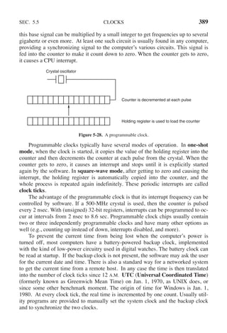 SEC. 5.5 CLOCKS 389
this base signal can be multiplied by a small integer to get frequencies up to several
gigahertz or even more. At least one such circuit is usually found in any computer,
providing a synchronizing signal to the computer’s various circuits. This signal is
fed into the counter to make it count down to zero. When the counter gets to zero,
it causes a CPU interrupt.
Crystal oscillator
Counter is decremented at each pulse
Holding register is used to load the counter
Figure 5-28. A programmable clock.
Programmable clocks typically have several modes of operation. In one-shot
mode, when the clock is started, it copies the value of the holding register into the
counter and then decrements the counter at each pulse from the crystal. When the
counter gets to zero, it causes an interrupt and stops until it is explicitly started
again by the software. In square-wave mode, after getting to zero and causing the
interrupt, the holding register is automatically copied into the counter, and the
whole process is repeated again indefinitely. These periodic interrupts are called
clock ticks.
The advantage of the programmable clock is that its interrupt frequency can be
controlled by software. If a 500-MHz crystal is used, then the counter is pulsed
every 2 nsec. With (unsigned) 32-bit registers, interrupts can be programmed to oc-
cur at intervals from 2 nsec to 8.6 sec. Programmable clock chips usually contain
two or three independently programmable clocks and have many other options as
well (e.g., counting up instead of down, interrupts disabled, and more).
To prevent the current time from being lost when the computer’s power is
turned off, most computers have a battery-powered backup clock, implemented
with the kind of low-power circuitry used in digital watches. The battery clock can
be read at startup. If the backup clock is not present, the software may ask the user
for the current date and time. There is also a standard way for a networked system
to get the current time from a remote host. In any case the time is then translated
into the number of clock ticks since 12 A.M. UTC (Universal Coordinated Time)
(formerly known as Greenwich Mean Time) on Jan. 1, 1970, as UNIX does, or
since some other benchmark moment. The origin of time for Windows is Jan. 1,
1980. At every clock tick, the real time is incremented by one count. Usually util-
ity programs are provided to manually set the system clock and the backup clock
and to synchronize the two clocks.
 