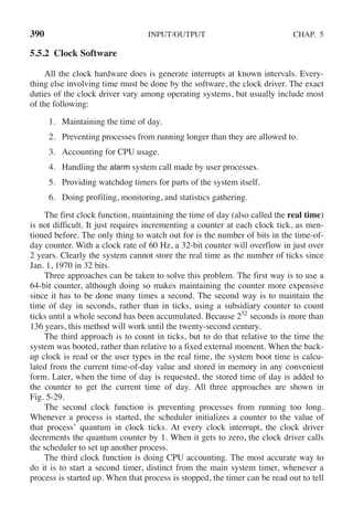 390 INPUT/OUTPUT CHAP. 5
5.5.2 Clock Software
All the clock hardware does is generate interrupts at known intervals. Every-
thing else involving time must be done by the software, the clock driver. The exact
duties of the clock driver vary among operating systems, but usually include most
of the following:
1. Maintaining the time of day.
2. Preventing processes from running longer than they are allowed to.
3. Accounting for CPU usage.
4. Handling the alarm system call made by user processes.
5. Providing watchdog timers for parts of the system itself.
6. Doing profiling, monitoring, and statistics gathering.
The first clock function, maintaining the time of day (also called the real time)
is not difficult. It just requires incrementing a counter at each clock tick, as men-
tioned before. The only thing to watch out for is the number of bits in the time-of-
day counter. With a clock rate of 60 Hz, a 32-bit counter will overflow in just over
2 years. Clearly the system cannot store the real time as the number of ticks since
Jan. 1, 1970 in 32 bits.
Three approaches can be taken to solve this problem. The first way is to use a
64-bit counter, although doing so makes maintaining the counter more expensive
since it has to be done many times a second. The second way is to maintain the
time of day in seconds, rather than in ticks, using a subsidiary counter to count
ticks until a whole second has been accumulated. Because 232
seconds is more than
136 years, this method will work until the twenty-second century.
The third approach is to count in ticks, but to do that relative to the time the
system was booted, rather than relative to a fixed external moment. When the back-
up clock is read or the user types in the real time, the system boot time is calcu-
lated from the current time-of-day value and stored in memory in any convenient
form. Later, when the time of day is requested, the stored time of day is added to
the counter to get the current time of day. All three approaches are shown in
Fig. 5-29.
The second clock function is preventing processes from running too long.
Whenever a process is started, the scheduler initializes a counter to the value of
that process’ quantum in clock ticks. At every clock interrupt, the clock driver
decrements the quantum counter by 1. When it gets to zero, the clock driver calls
the scheduler to set up another process.
The third clock function is doing CPU accounting. The most accurate way to
do it is to start a second timer, distinct from the main system timer, whenever a
process is started up. When that process is stopped, the timer can be read out to tell
 