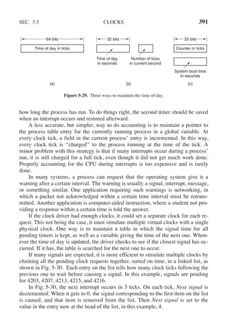 SEC. 5.5 CLOCKS 391
(a) (b) (c)
Time of day in ticks
Time of day
in seconds
Counter in ticks
System boot time
in seconds
Number of ticks
in current second
64 bits 32 bits 32 bits
Figure 5-29. Three ways to maintain the time of day.
how long the process has run. To do things right, the second timer should be saved
when an interrupt occurs and restored afterward.
A less accurate, but simpler, way to do accounting is to maintain a pointer to
the process table entry for the currently running process in a global variable. At
every clock tick, a field in the current process’ entry is incremented. In this way,
every clock tick is ‘‘charged’’ to the process running at the time of the tick. A
minor problem with this strategy is that if many interrupts occur during a process’
run, it is still charged for a full tick, even though it did not get much work done.
Properly accounting for the CPU during interrupts is too expensive and is rarely
done.
In many systems, a process can request that the operating system give it a
warning after a certain interval. The warning is usually a signal, interrupt, message,
or something similar. One application requiring such warnings is networking, in
which a packet not acknowledged within a certain time interval must be retrans-
mitted. Another application is computer-aided instruction, where a student not pro-
viding a response within a certain time is told the answer.
If the clock driver had enough clocks, it could set a separate clock for each re-
quest. This not being the case, it must simulate multiple virtual clocks with a single
physical clock. One way is to maintain a table in which the signal time for all
pending timers is kept, as well as a variable giving the time of the next one. When-
ever the time of day is updated, the driver checks to see if the closest signal has oc-
curred. If it has, the table is searched for the next one to occur.
If many signals are expected, it is more efficient to simulate multiple clocks by
chaining all the pending clock requests together, sorted on time, in a linked list, as
shown in Fig. 5-30. Each entry on the list tells how many clock ticks following the
previous one to wait before causing a signal. In this example, signals are pending
for 4203, 4207, 4213, 4215, and 4216.
In Fig. 5-30, the next interrupt occurs in 3 ticks. On each tick, Next signal is
decremented. When it gets to 0, the signal corresponding to the first item on the list
is caused, and that item is removed from the list. Then Next signal is set to the
value in the entry now at the head of the list, in this example, 4.
 