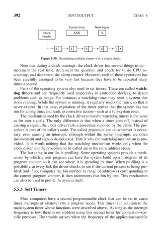 392 INPUT/OUTPUT CHAP. 5
Current time Next signal
Clock
header
3 4 6 2 1 X
4200 3
Figure 5-30. Simulating multiple timers with a single clock.
Note that during a clock interrupt, the clock driver has several things to do—
increment the real time, decrement the quantum and check for 0, do CPU ac-
counting, and decrement the alarm counter. However, each of these operations has
been carefully arranged to be very fast because they have to be repeated many
times a second.
Parts of the operating system also need to set timers. These are called watch-
dog timers and are frequently used (especially in embedded devices) to detect
problems such as hangs. For instance, a watchdog timer may reset a system that
stops running. While the system is running, it regularly resets the timer, so that it
never expires. In that case, expiration of the timer proves that the system has not
run for a long time, and leads to corrective action—such as a full-system reset.
The mechanism used by the clock driver to handle watchdog timers is the same
as for user signals. The only difference is that when a timer goes off, instead of
causing a signal, the clock driver calls a procedure supplied by the caller. The pro-
cedure is part of the caller’s code. The called procedure can do whatever is neces-
sary, even causing an interrupt, although within the kernel interrupts are often
inconvenient and signals do not exist. That is why the watchdog mechanism is pro-
vided. It is worth nothing that the watchdog mechanism works only when the
clock driver and the procedure to be called are in the same address space.
The last thing in our list is profiling. Some operating systems provide a mech-
anism by which a user program can have the system build up a histogram of its
program counter, so it can see where it is spending its time. When profiling is a
possibility, at every tick the driver checks to see if the current process is being pro-
filed, and if so, computes the bin number (a range of addresses) corresponding to
the current program counter. It then increments that bin by one. This mechanism
can also be used to profile the system itself.
5.5.3 Soft Timers
Most computers have a second programmable clock that can be set to cause
timer interrupts at whatever rate a program needs. This timer is in addition to the
main system timer whose functions were described above. As long as the interrupt
frequency is low, there is no problem using this second timer for application-spe-
cific purposes. The trouble arrives when the frequency of the application-specific
 