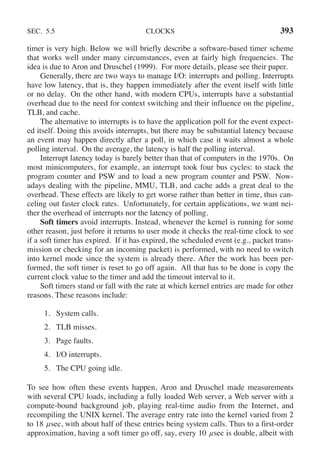 SEC. 5.5 CLOCKS 393
timer is very high. Below we will briefly describe a software-based timer scheme
that works well under many circumstances, even at fairly high frequencies. The
idea is due to Aron and Druschel (1999). For more details, please see their paper.
Generally, there are two ways to manage I/O: interrupts and polling. Interrupts
have low latency, that is, they happen immediately after the event itself with little
or no delay. On the other hand, with modern CPUs, interrupts have a substantial
overhead due to the need for context switching and their influence on the pipeline,
TLB, and cache.
The alternative to interrupts is to have the application poll for the event expect-
ed itself. Doing this avoids interrupts, but there may be substantial latency because
an event may happen directly after a poll, in which case it waits almost a whole
polling interval. On the average, the latency is half the polling interval.
Interrupt latency today is barely better than that of computers in the 1970s. On
most minicomputers, for example, an interrupt took four bus cycles: to stack the
program counter and PSW and to load a new program counter and PSW. Now-
adays dealing with the pipeline, MMU, TLB, and cache adds a great deal to the
overhead. These effects are likely to get worse rather than better in time, thus can-
celing out faster clock rates. Unfortunately, for certain applications, we want nei-
ther the overhead of interrupts nor the latency of polling.
Soft timers avoid interrupts. Instead, whenever the kernel is running for some
other reason, just before it returns to user mode it checks the real-time clock to see
if a soft timer has expired. If it has expired, the scheduled event (e.g., packet trans-
mission or checking for an incoming packet) is performed, with no need to switch
into kernel mode since the system is already there. After the work has been per-
formed, the soft timer is reset to go off again. All that has to be done is copy the
current clock value to the timer and add the timeout interval to it.
Soft timers stand or fall with the rate at which kernel entries are made for other
reasons. These reasons include:
1. System calls.
2. TLB misses.
3. Page faults.
4. I/O interrupts.
5. The CPU going idle.
To see how often these events happen, Aron and Druschel made measurements
with several CPU loads, including a fully loaded Web server, a Web server with a
compute-bound background job, playing real-time audio from the Internet, and
recompiling the UNIX kernel. The average entry rate into the kernel varied from 2
to 18 μsec, with about half of these entries being system calls. Thus to a first-order
approximation, having a soft timer go off, say, every 10 μsec is doable, albeit with
 