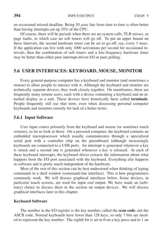 394 INPUT/OUTPUT CHAP. 5
an occasional missed deadline. Being 10 μsec late from time to time is often better
than having interrupts eat up 35% of the CPU.
Of course, there will be periods when there are no system calls, TLB misses, or
page faults, in which case no soft timers will go off. To put an upper bound on
these intervals, the second hardware timer can be set to go off, say, every 1 msec.
If the application can live with only 1000 activations per second for occasional in-
tervals, then the combination of soft timers and a low-frequency hardware timer
may be better than either pure interrupt-driven I/O or pure polling.
5.6 USER INTERFACES: KEYBOARD, MOUSE, MONITOR
Every general-purpose computer has a keyboard and monitor (and sometimes a
mouse) to allow people to interact with it. Although the keyboard and monitor are
technically separate devices, they work closely together. On mainframes, there are
frequently many remote users, each with a device containing a keyboard and an at-
tached display as a unit. These devices have historically been called terminals.
People frequently still use that term, even when discussing personal computer
keyboards and monitors (mostly for lack of a better term).
5.6.1 Input Software
User input comes primarily from the keyboard and mouse (or somtimes touch
screens), so let us look at those. On a personal computer, the keyboard contains an
embedded microprocessor which usually communicates throu