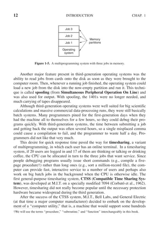 12 INTRODUCTION CHAP. 1
Job 3
Job 2
Job 1
Operating
system
Memory
partitions
Figure 1-5. A multiprogramming system with three jobs in memory.
Another major feature present in third-generation operating systems was the
ability to read jobs from cards onto the disk as soon as they were brought to the
computer room. Then, whenever a running job finished, the operating system could
load a new job from the disk into the now-empty partition and run it. This techni-
que is called spooling (from Simultaneous Peripheral Operation On Line) and
was also used for output. With spooling, the 1401s were no longer needed, and
much carrying of tapes disappeared.
Although third-generation operating systems were well suited for big scientific
calculations and massive commercial data-processing runs, they were still basically
batch systems. Many programmers pined for the first-generation days when they
had the machine all to themselves for a few hours, so they could debug their pro-
grams quickly. With third-generation systems, the time between submitting a job
and getting back the output was often several hours, so a single misplaced comma
could cause a compilation to fail, and the programmer to waste half a day. Pro-
grammers did not like that very much.
This desire for quick response time paved the way for timesharing, a variant
of multiprogramming, in which each user has an online terminal. In a timesharing
system, if 20 users are logged in and 17 of them are thinking or talking or drinking
coffee, the CPU can be allocated in turn to the three jobs that want service. Since
people debugging programs usually issue short commands (e.g., compile a five-
page procedure†) rather than long ones (e.g., sort a million-record file), the com-
puter can provide fast, interactive service to a number of users and perhaps also
work on big batch jobs in the background when the CPU is otherwise idle. The
first general-purpose timesharing system, CTSS (Compatible Time Sharing Sys-
tem), was developed at M.I.T. on a specially modified 7094 (Corbató et al., 1962).
However, timesharing did not really become popular until the necessary protection
hardware became widespread during the third generation.
After the success of the CTSS system, M.I.T., Bell Labs, and General Electric
(at that time a major computer manufacturer) decided to embark on the develop-
ment of a ‘‘computer utility,’’ that is, a machine that would support some hundreds
†We will use the terms ‘‘procedure,’’ ‘‘subroutine,’’ and ‘‘function’’ interchangeably in this book.
 