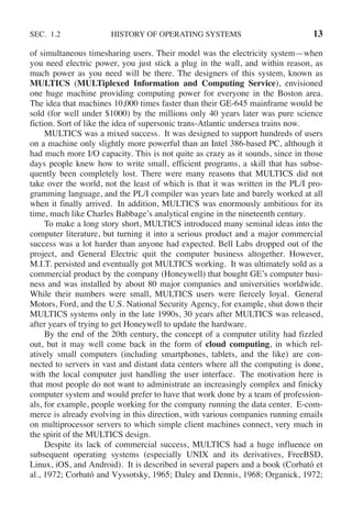 SEC. 1.2 HISTORY OF OPERATING SYSTEMS 13
of simultaneous timesharing users. Their model was the electricity system—when
you need electric power, you just stick a plug in the wall, and within reason, as
much power as you need will be there. The designers of this system, known as
MULTICS (MULTiplexed Information and Computing Service), envisioned
one huge machine providing computing power for everyone in the Boston area.
The idea that machines 10,000 times faster than their GE-645 mainframe would be
sold (for well under $1000) by the millions only 40 years later was pure science
fiction. Sort of like the idea of supersonic trans-Atlantic undersea trains now.
MULTICS was a mixed success. It was designed to support hundreds of users
on a machine only slightly more powerful than an Intel 386-based PC, although it
had much more I/O capacity. This is not quite as crazy as it sounds, since in those
days people knew how to write small, efficient programs, a skill that has subse-
quently been completely lost. There were many reasons that MULTICS did not
take over the world, not the least of which is that it was written in the PL/I pro-
gramming language, and the PL/I compiler was years late and barely worked at all
when it finally arrived. In addition, MULTICS was enormously ambitious for its
time, much like Charles Babbage’s analytical engine in the nineteenth century.
To make a long story short, MULTICS introduced many seminal ideas into the
computer literature, but turning it into a serious product and a major commercial
success was a lot harder than anyone had expected. Bell Labs dropped out of the
project, and General Electric quit the computer business altogether. However,
M.I.T. persisted and eventually got MULTICS working. It was ultimately sold as a
commercial product by the company (Honeywell) that bought GE’s computer busi-
ness and was installed by about 80 major companies and universities worldwide.
While their numbers were small, MULTICS users were fiercely loyal. General
Motors, Ford, and the U.S. National Security Agency, for example, shut down their
MULTICS systems only in the late 1990s, 30 years after MULTICS was released,
after years of trying to get Honeywell to update the hardware.
By the end of the 20th century, the concept of a computer utility had fizzled
out, but it may well come back in the form of cloud computing, in which rel-
atively small computers (including smartphones, tablets, and the like) are con-
nected to servers in vast and distant data centers where all the computing is done,
with the local computer just handling the user interface. The motivation here is
that most people do not want to administrate an increasingly complex and finicky
computer system and would prefer to have that work done by a team of profession-
als, for example, people working for the company running the data center. E-com-
merce is already evolving in this direction, with various companies running emails
on multiprocessor servers to which simple client machines connect, very much in
the spirit of the MULTICS design.
Despite its lack of commercial success, MULTICS had a huge influence on
subsequent operating systems (especially UNIX and its derivatives, FreeBSD,
Linux, iOS, and Android). It is described in several papers and a book (Corbató et
al., 1972; Corbató and Vyssotsky, 1965; Daley and Dennis, 1968; Organick, 1972;
 