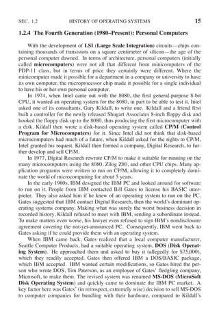 SEC. 1.2 HISTORY OF OPERATING SYSTEMS 15
1.2.4 The Fourth Generation (1980–Present): Personal Computers
With the development of LSI (Large Scale Integration) circuits—chips con-
taining thousands of transistors on a square centimeter of silicon—the age of the
personal computer dawned. In terms of architecture, personal computers (initially
called microcomputers) were not all that different from minicomputers of the
PDP-11 class, but in terms of price they certainly were different. Where the
minicomputer made it possible for a department in a company or university to have
its own computer, the microprocessor chip made it possible for a single individual
to have his or her own personal computer.
In 1974, when Intel came out with the 8080, the first general-purpose 8-bit
CPU, it wanted an operating system for the 8080, in part to be able to test it. Intel
asked one of its consultants, Gary Kildall, to write one. Kildall and a friend first
built a controller for the newly released Shugart Associates 8-inch floppy disk and
hooked the floppy disk up to the 8080, thus producing the first microcomputer with
a disk. Kildall then wrote a disk-based operating system called CP/M (Control
Program for Microcomputers) for it. Since Intel did not think that disk-based
microcomputers had much of a future, when Kildall asked for the rights to CP/M,
Intel granted his request. Kildall then formed a company, Digital Research, to fur-
ther develop and sell CP/M.
In 1977, Digital Research rewrote CP/M to make it suitable for running on the
many microcomputers using the 8080, Zilog Z80, and other CPU chips. Many ap-
plication programs were written to run on CP/M, allowing it to completely domi-
nate the world of microcomputing for about 5 years.
In the early 1980s, IBM designed the IBM PC and looked around for software
to run on it. People from IBM contacted Bill Gates to license his BASIC inter-
preter. They also asked him if he knew of an operating system to run on the PC.
Gates suggested that IBM contact Digital Research, then the world’s dominant op-
erating systems company. Making what was surely the worst business decision in
recorded history, Kildall refused to meet with IBM, sending a subordinate instead.
To make matters even worse, his lawyer even refused to sign IBM’s nondisclosure
agreement covering the not-yet-announced PC. Consequently, IBM went back to
Gates asking if he could provide them with an operating system.
When IBM came back, Gates realized that a local computer manufacturer,
Seattle Computer Products, had a suitable operating system, DOS (Disk Operat-
ing System). He approached them and asked to buy it (allegedly for $75,000),
which they readily accepted. Gates then offered IBM a DOS/BASIC package,
which IBM accepted. IBM wanted certain modifications, so Gates hired the per-
son who wrote DOS, Tim Paterson, as an employee of Gates’ fledgling company,
Microsoft, to make them. The revised system was renamed MS-DOS (MicroSoft
Disk Operating System) and quickly came to dominate the IBM PC market. A
key factor here was Gates’ (in retrospect, extremely wise) decision to sell MS-DOS
to computer companies for bundling with their hardware, compared to Kildall’s
 