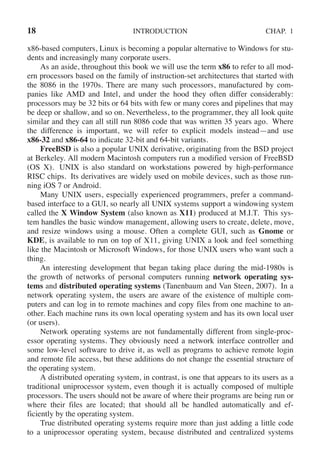 18 INTRODUCTION CHAP. 1
x86-based computers, Linux is becoming a popular alternative to Windows for stu-
dents and increasingly many corporate users.
As an aside, throughout this book we will use the term x86 to refer to all mod-
ern processors based on the family of instruction-set architectures that started with
the 8086 in the 1970s. There are many such processors, manufactured by com-
panies like AMD and Intel, and under the hood they often differ considerably:
processors may be 32 bits or 64 bits with few or many cores and pipelines that may
be deep or shallow, and so on. Nevertheless, to the programmer, they all look quite
similar and they can all still run 8086 code that was written 35 years ago. Where
the difference is important, we will refer to explicit models instead—and use
x86-32 and x86-64 to indicate 32-bit and 64-bit variants.
FreeBSD is also a popular UNIX derivative, originating from the BSD project
at Berkeley. All modern Macintosh computers run a modified version of FreeBSD
(OS X). UNIX is also standard on workstations powered by high-performance
RISC chips. Its derivatives are widely used on mobile devices, such as those run-
ning iOS 7 or Android.
Many UNIX users, especially experienced programmers, prefer a command-
based interface to a GUI, so nearly all UNIX systems support a windowing system
called the X Window System (also known as X11) produced at M.I.T. This sys-
tem handles the basic window management, allowing users to create, delete, move,
and resize windows using a mouse. Often a complete GUI, such as Gnome or
KDE, is available to run on top of X11, giving UNIX a look and feel something
like the Macintosh or Microsoft Windows, for those UNIX users who want such a
thing.
An interesting development that began taking place during the mid-1980s is
the growth of networks of personal computers running network operating sys-
tems and distributed operating systems (Tanenbaum and Van Steen, 2007). In a
network operating system, the users are aware of the existence of multiple com-
puters and can log in to remote machines and copy files from one machine to an-
other. Each machine runs its own local operating system and has its own local user
(or users).
Network operating systems are not fundamentally different from single-proc-
essor operating systems. They obviously need a network interface controller and
some low-level software to drive it, as well as programs to achieve remote login
and remote file access, but these additions do not change the essential structure of
the operating system.
A distributed operating system, in contrast, is one that appears to its users as a
traditional uniprocessor system, even though it is actually composed of multiple
processors. The users should not be aware of where their programs are being run or
where their files are located; that should all be handled automatically and ef-
ficiently by the operating system.
True distributed operating systems require more than just adding a little code
to a uniprocessor operating system, because distributed and centralized systems
 