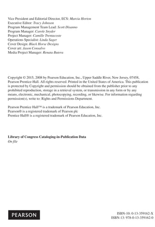 Vice President and Editorial Director, ECS: Marcia Horton
Executive Editor: Tracy Johnson
Program Management Team Lead: Scott Disanno
Program Manager: Carole Snyder
Project Manager: Camille Trentacoste
Operations Specialist: Linda Sager
Cover Design: Black Horse Designs
Cover art: Jason Consalvo
Media Project Manager: Renata Butera
Copyright © 2015, 2008 by Pearson Education, Inc., Upper Saddle River, New Jersey, 07458,
Pearson Prentice-Hall. All rights reserved. Printed in the United States of America. This publication
is protected by Copyright and permission should be obtained from the publisher prior to any
prohibited reproduction, storage in a retrieval system, or transmission in any form or by any
means, electronic, mechanical, photocopying, recording, or likewise. For information regarding
permission(s), write to: Rights and Permissions Department.
Pearson Prentice Hall™ is a trademark of Pearson Education, Inc.
Pearson® is a registered trademark of Pearson plc
Prentice Hall® is a registered trademark of Pearson Education, Inc.
Library of Congress Cataloging-in-Publication Data
On file
ISBN-10: 0-13-359162-X
ISBN-13: 978-0-13-359162-0
 