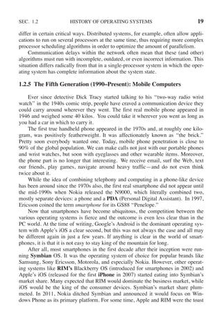 SEC. 1.2 HISTORY OF OPERATING SYSTEMS 19
differ in certain critical ways. Distributed systems, for example, often allow appli-
cations to run on several processors at the same time, thus requiring more complex
processor scheduling algorithms in order to optimize the amount of parallelism.
Communication delays within the network often mean that these (and other)
algorithms must run with incomplete, outdated, or even incorrect information. This
situation differs radically from that in a single-processor system in which the oper-
ating system has complete information about the system state.
1.2.5 The Fifth Generation (1990–Present): Mobile Computers
Ever since detective Dick Tracy started talking to his ‘‘two-way radio wrist
watch’’ in the 1940s comic strip, people have craved a communication device they
could carry around wherever they went. The first real mobile phone appeared in
1946 and weighed some 40 kilos. You could take it wherever you went as long as
you had a car in which to carry it.
The first true handheld phone appeared in the 1970s and, at roughly one kilo-
gram, was positively featherweight. It was affectionately known as ‘‘the brick.’’
Pretty soon everybody wanted one. Today, mobile phone penetration is close to
90% of the global population. We can make calls not just with our portable phones
and wrist watches, but soon with eyeglasses and other wearable items. Moreover,
the phone part is no longer that interesting. We receive email, surf the Web, text
our friends, play games, navigate around heavy traffic—and do not even think
twice about it.
While the idea of combining telephony and computing in a phone-like device
has been around since the 1970s also, the first real smartphone did not appear until
the mid-1990s when Nokia released the N9000, which literally combined two,
mostly separate devices: a phone and a PDA (Personal Digital Assistant). In 1997,
Ericsson coined the term smartphone for its GS88 ‘‘Penelope.’’
Now that smartphones have become ubiquitous, the competition between the
various operating systems is fierce and the outcome is even less clear than in the
PC world. At the time of writing, Google’s Android is the dominant operating sys-
tem with Apple’s iOS a clear second, but this was not always the case and all may
be different again in just a few years. If anything is clear in the world of smart-
phones, it is that it is not easy to stay king of the mountain for long.
After all, most smartphones in the first decade after their inception were run-
ning Symbian OS. It was the operating system of choice for popular brands like
Samsung, Sony Ericsson, Motorola, and especially Nokia. However, other operat-
ing systems like RIM’s Blackberry OS (introduced for smartphones in 2002) and
Apple’s iOS (released for the first iPhone in 2007) started eating into Symbian’s
market share. Many expected that RIM would dominate the business market, while
iOS would be the king of the consumer devices. Symbian’s market share plum-
meted. In 2011, Nokia ditched Symbian and announced it would focus on Win-
dows Phone as its primary platform. For some time, Apple and RIM were the toast
 