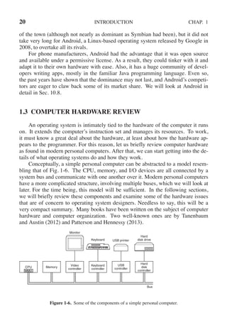 20 INTRODUCTION CHAP. 1
of the town (although not nearly as dominant as Symbian had been), but it did not
take very long for Android, a Linux-based operating system released by Google in
2008, to overtake all its rivals.
For phone manufacturers, Android had the advantage that it was open source
and available under a permissive license. As a result, they could tinker with it and
adapt it to their own hardware with ease. Also, it has a huge community of devel-
opers writing apps, mostly in the familiar Java programming language. Even so,
the past years have shown that the dominance may not last, and Android’s competi-
tors are eager to claw back some of its market share. We will look at Android in
detail in Sec. 10.8.
1.3 COMPUTER HARDWARE REVIEW
An operating system is intimately tied to the hardware of the computer it runs
on. It extends the computer’s instruction set and manages its resources. To work,
it must know a great deal about the hardware, at least about how the hardware ap-
pears to the programmer. For this reason, let us briefly review computer hardware
as found in modern personal computers. After that, we can start getting into the de-
tails of what operating systems do and how they work.
Conceptually, a simple personal computer can be abstracted to a model resem-
bling that of Fig. 1-6. The CPU, memory, and I/O devices are all connected by a
system bus and communicate with one another over it. Modern personal computers
have a more complicated structure, involving multiple buses, which we will look at
later. For the time being, this model will be sufficient. In the following sections,
we will briefly review these components and examine some of the hardware issues
that are of concern to operating system designers. Needless to say, this will be a
very compact summary. Many books have been written on the subject of computer
hardware and computer organization. Two well-known ones are by Tanenbaum
and Austin (2012) and Patterson and Hennessy (2013).
Monitor
Keyboard USB printer
Hard
disk drive
Hard
disk
controller
USB
controller
Keyboard
controller
Video
controller
Memory
CPU
Bus
MMU
Figure 1-6. Some of the components of a simple personal computer.
 