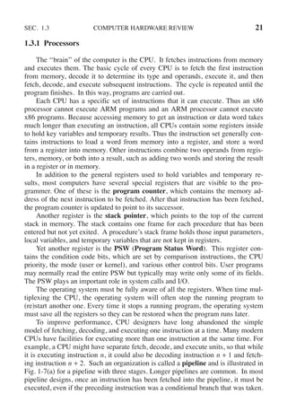 SEC. 1.3 COMPUTER HARDWARE REVIEW 21
1.3.1 Processors
The ‘‘brain’’ of the computer is the CPU. It fetches instructions from memory
and executes them. The basic cycle of every CPU is to fetch the first instruction
from memory, decode it to determine its type and operands, execute it, and then
fetch, decode, and execute subsequent instructions. The cycle is repeated until the
program finishes. In this way, programs are carried out.
Each CPU has a specific set of instructions that it can execute. Thus an x86
processor cannot execute ARM programs and an ARM processor cannot execute
x86 programs. Because accessing memory to get an instruction or data word takes
much longer than executing an instruction, all CPUs contain some registers inside
to hold key variables and temporary results. Thus the instruction set generally con-
tains instructions to load a word from memory into a register, and store a word
from a register into memory. Other instructions combine two operands from regis-
ters, memory, or both into a result, such as adding two words and storing the result
in a register or in memory.
In addition to the general registers used to hold variables and temporary re-
sults, most computers have several special registers that are visible to the pro-
grammer. One of these is the program counter, which contains the memory ad-
dress of the next instruction to be fetched. After that instruction has been fetched,
the program counter is updated to point to its successor.
Another register is the stack pointer, which points to the top of the current
stack in memory. The stack contains one frame for each procedure that has been
entered but not yet exited. A procedure’s stack frame holds those input parameters,
local variables, and temporary variables that are not kept in registers.
Yet another register is the PSW (Program Status Word). This register con-
tains the condition code bits, which are set by comparison instructions, the CPU
priority, the mode (user or kernel), and various other control bits. User programs
may normally read the entire PSW but typically may write only some of its fields.
The PSW plays an important role in system calls and I/O.
The operating system must be fully aware of all the registers. When time mul-
tiplexing the CPU, the operating system will often stop the running program to
(re)start another one. Every time it stops a running program, the operating system
must save all the registers so they can be restored when the program runs later.
To improve performance, CPU designers have long abandoned the simple
model of fetching, decoding, and executing one instruction at a time. Many modern
CPUs have facilities for executing more than one instruction at the same time. For
example, a CPU might have separate fetch, decode, and execute units, so that while
it is executing instruction n, it could also be decoding instruction n + 1 and fetch-
ing instruction n + 2. Such an organization is called a pipeline and is illustrated in
Fig. 1-7(a) for a pipeline with three stages. Longer pipelines are common. In most
pipeline designs, once an instruction has been fetched into the pipeline, it must be
executed, even if the preceding instruction was a conditional branch that was taken.
 