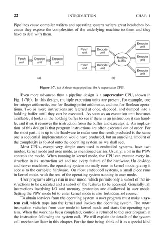 22 INTRODUCTION CHAP. 1
Pipelines cause compiler writers and operating system writers great headaches be-
cause they expose the complexities of the underlying machine to them and they
have to deal with them.
Fetch
unit
Fetch
unit
Fetch
unit
Decode
unit
Decode
unit
Execute
unit
Execute
unit
Execute
unit
Execute
unit
Decode
unit
Holding
buffer
(a) (b)
Figure 1-7. (a) A three-stage pipeline. (b) A superscalar CPU.
Even more advanced than a pipeline design is a superscalar CPU, shown in
Fig. 1-7(b). In this design, multiple execution units are present, for example, one
for integer arithmetic, one for floating-point arithmetic, and one for Boolean opera-
tions. Two or more instructions are fetched at once, decoded, and dumped into a
holding buffer until they can be executed. As soon as an execution unit becomes
available, it looks in the holding buffer to see if there is an instruction it can hand-
le, and if so, it removes the instruction from the buffer and executes it. An implica-
tion of this design is that program instructions are often executed out of order. For
the most part, it is up to the hardware to make sure the result produced is the same
one a sequential implementation would have produced, but an annoying amount of
the complexity is foisted onto the operating system, as we shall see.
Most CPUs, except very simple ones used in embedded systems, have two
modes, kernel mode and user mode, as mentioned earlier. Usually, a bit in the PSW
controls the mode. When running in kernel mode, the CPU can execute every in-
struction in its instruction set and use every feature of the hardware. On desktop
and server machines, the operating system normally runs in kernel mode, giving it
access to the complete hardware. On most embedded systems, a small piece runs
in kernel mode, with the rest of the operating system running in user mode.
User programs always run in user mode, which permits only a subset of the in-
structions to be executed and a subset of the features to be accessed. Generally, all
instructions involving I/O and memory protection are disallowed in user mode.
Setting the PSW mode bit to enter kernel mode is also forbidden, of course.
To obtain services from the operating system, a user program must make a sys-
tem call, which traps into the kernel and invokes the operating system. The TRAP
instruction switches from user mode to kernel mode and starts the operating sys-
tem. When the work has been completed, control is returned to the user program at
the instruction following the system call. We will explain the details of the system
call mechanism later in this chapter. For the time being, think of it as a special kind
 