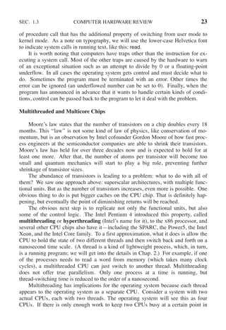SEC. 1.3 COMPUTER HARDWARE REVIEW 23
of procedure call that has the additional property of switching from user mode to
kernel mode. As a note on typography, we will use the lower-case Helvetica font
to indicate system calls in running text, like this: read.
It is worth noting that computers have traps other than the instruction for ex-
ecuting a system call. Most of the other traps are caused by the hardware to warn
of an exceptional situation such as an attempt to divide by 0 or a floating-point
underflow. In all cases the operating system gets control and must decide what to
do. Sometimes the program must be terminated with an error. Other times the
error can be ignored (an underflowed number can be set to 0). Finally, when the
program has announced in advance that it wants to handle certain kinds of condi-
tions, control can be passed back to the program to let it deal with the problem.
Multithreaded and Multicore Chips
Moore’s law states that the number of transistors on a chip doubles every 18
months. This ‘‘law’’ is not some kind of law of physics, like conservation of mo-
mentum, but is an observation by Intel cofounder Gordon Moore of how fast proc-
ess engineers at the semiconductor companies are able to shrink their transistors.
Moore’s law has held for over three decades now and is expected to hold for at
least one more. After that, the number of atoms per transistor will become too
small and quantum mechanics will start to play a big role, preventing further
shrinkage of transistor sizes.
The abundance of transistors is leading to a problem: what to do with all of
them? We saw one approach above: superscalar architectures, with multiple func-
tional units. But as the number of transistors increases, even more is possible. One
obvious thing to do is put bigger caches on the CPU chip. That is definitely hap-
pening, but eventually the point of diminishing returns will be reached.
The obvious next step is to replicate not only the functional units, but also
some of the control logic. The Intel Pentium 4 introduced this property, called
multithreading or hyperthreading (Intel’s name for it), to the x86 processor, and
several other CPU chips also have it—including the SPARC, the Power5, the Intel
Xeon, and the Intel Core family. To a first approximation, what it does is allow the
CPU to hold the state of two different threads and then switch back and forth on a
nanosecond time scale. (A thread is a kind of lightweight process, which, in turn,
is a running program; we will get into the details in Chap. 2.) For example, if one
of the processes needs to read a word from memory (which takes many clock
cycles), a multithreaded CPU can just switch to another thread. Multithreading
does not offer true parallelism. Only one process at a time is running, but
thread-switching time is reduced to the order of a nanosecond.
Multithreading has implications for the operating system because each thread
appears to the operating system as a separate CPU. Consider a system with two
actual CPUs, each with two threads. The operating system will see this as four
CPUs. If there is only enough work to keep two CPUs busy at a certain point in
 