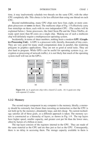 24 INTRODUCTION CHAP. 1
time, it may inadvertently schedule two threads on the same CPU, with the other
CPU completely idle. This choice is far less efficient than using one thread on each
CPU.
Beyond multithreading, many CPU chips now have four, eight, or more com-
plete processors or cores on them. The multicore chips of Fig. 1-8 effectively carry
four minichips on them, each with its own independent CPU. (The caches will be
explained below.) Some processors, like Intel Xeon Phi and the Tilera TilePro, al-
ready sport more than 60 cores on a single chip. Making use of such a multicore
chip will definitely require a multiprocessor operating system.
Incidentally, in terms of sheer numbers, nothing beats a modern GPU (Graph-
ics Processing Unit). A GPU is a processor with, literally, thousands of tiny cores.
They are very good for many small computations done in parallel, like rendering
polygons in graphics applications. They are not so good at serial tasks. They are
also hard to program. While GPUs can be useful for operating systems (e.g., en-
cryption or processing of network traffic), it is not likely that much of the operating
system itself will run on the GPUs.
L2 L2
L2 L2
L2 cache
L1
cache
(a) (b)
Core 1 Core 2
Core 3 Core 4
Core 1 Core 2
Core 3 Core 4
Figure 1-8. (a) A quad-core chip with a shared L2 cache. (b) A quad-core chip
with separate L2 caches.
1.3.2 Memory
The second major component in any computer is the memory. Ideally, a memo-
ry should be extremely fast (faster than executing an instruction so that the CPU is
not held up by the memory), abundantly large, and dirt cheap. No current technol-
ogy satisfies all of these goals, so a different approach is taken. The memory sys-
tem is constructed as a hierarchy of layers, as shown in Fig. 1-9. The top layers
have higher speed, smaller capacity, and greater cost per bit than the lower ones,
often by factors of a billion or more.
The top layer consists of the registers internal to the CPU. They are made of
the same material as the CPU and are thus just as fast as the CPU. Consequently,
there is no delay in accessing them. The storage capacity available in them is
 