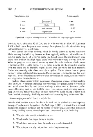 SEC. 1.3 COMPUTER HARDWARE REVIEW 25
Registers
Cache
Main memory
Magnetic disk
1 nsec
2 nsec
10 nsec
10 msec
<1 KB
4 MB
1-8 GB
1-4 TB
Typical capacity
Typical access time
Figure 1-9. A typical memory hierarchy. The numbers are very rough approximations.
typically 32 × 32 bits on a 32-bit CPU and 64 × 64 bits on a 64-bit CPU. Less than
1 KB in both cases. Programs must manage the registers (i.e., decide what to keep
in them) themselves, in software.
Next comes the cache memory, which is mostly controlled by the hardware.
Main memory is divided up into cache lines, typically 64 bytes, with addresses 0
to 63 in cache line 0, 64 to 127 in cache line 1, and so on. The most heavily used
cache lines are kept in a high-speed cache located inside or very close to the CPU.
When the program needs to read a memory word, the cache hardware checks to see
if the line needed is in the cache. If it is, called a cache hit, the request is satisfied
from the cache and no memory request is sent over the bus to the main memory.
Cache hits normally take about two clock cycles. Cache misses have to go to
memory, with a substantial time penalty. Cache memory is limited in size due to its
high cost. Some machines have two or even three levels of cache, each one slower
and bigger than the one before it.
Caching plays a major role in many areas of computer science, not just caching
lines of RAM. Whenever a resource can be divided into pieces, some of which are
used much more heavily than others, caching is often used to improve perfor-
mance. Operating systems use it all the time. For example, most operating systems
keep (pieces of) heavily used files in main memory to avoid having to fetch them
from the disk repeatedly. Similarly, the results of converting long path names like
/home/ast/projects/minix3/src/kernel/clock.c
into the disk address where the file is located can be cached to avoid repeated
lookups. Finally, when the address of a Web page (URL) is converted to a network
address (IP address), the result can be cached for future use. Many other uses exist.
In any caching system, several questions come up fairly soon, including:
1. When to put a new item into the cache.
2. Which cache line to put the new item in.
3. Which item to remove from the cache when a slot is needed.
4. Where to put a newly evicted item in the larger memory.
 