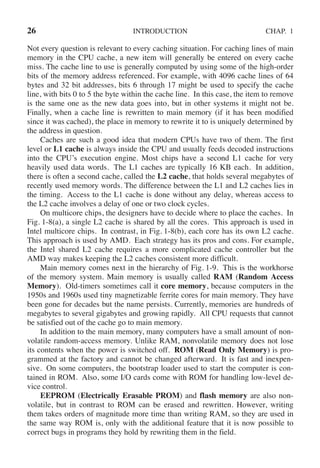 26 INTRODUCTION CHAP. 1
Not every question is relevant to every caching situation. For caching lines of main
memory in the CPU cache, a new item will generally be entered on every cache
miss. The cache line to use is generally computed by using some of the high-order
bits of the memory address referenced. For example, with 4096 cache lines of 64
bytes and 32 bit addresses, bits 6 through 17 might be used to specify the cache
line, with bits 0 to 5 the byte within the cache line. In this case, the item to remove
is the same one as the new data goes into, but in other systems it might not be.
Finally, when a cache line is rewritten to main memory (if it has been modified
since it was cached), the place in memory to rewrite it to is uniquely determined by
the address in question.
Caches are such a good idea that modern CPUs have two of them. The first
level or L1 cache is always inside the CPU and usually feeds decoded instructions
into the CPU’s execution engine. Most chips have a second L1 cache for very
heavily used data words. The L1 caches are typically 16 KB each. In addition,
there is often a second cache, called the L2 cache, that holds several megabytes of
recently used memory words. The difference between the L1 and L2 caches lies in
the timing. Access to the L1 cache is done without any delay, whereas access to
the L2 cache involves a delay of one or two clock cycles.
On multicore chips, the designers have to decide where to place the caches. In
Fig. 1-8(a), a single L2 cache is shared by all the cores. This approach is used in
Intel multicore chips. In contrast, in Fig. 1-8(b), each core has its own L2 cache.
This approach is used by AMD. Each strategy has its pros and cons. For example,
the Intel shared L2 cache requires a more complicated cache controller but the
AMD way makes keeping the L2 caches consistent more difficult.
Main memory comes next in the hierarchy of Fig. 1-9. This is the workhorse
of the memory system. Main memory is usually called RAM (Random Access
Memory). Old-timers sometimes call it core memory, because computers in the
1950s and 1960s used tiny magnetizable ferrite cores for main memory. They have
been gone for decades but the name persists. Currently, memories are hundreds of
megabytes to several gigabytes and growing rapidly. All CPU requests that cannot
be satisfied out of the cache go to main memory.
In addition to the main memory, many computers have a small amount of non-
volatile random-access memory. Unlike RAM, nonvolatile memory does not lose
its contents when the power is switched off. ROM (Read Only Memory) is pro-
grammed at the factory and cannot be changed afterward. It is fast and inexpen-
sive. On some computers, the bootstrap loader used to start the computer is con-
tained in ROM. Also, some I/O cards come with ROM for handling low-level de-
vice control.
EEPROM (Electrically Erasable PROM) and flash memory are also non-
volatile, but in contrast to ROM can be erased and rewritten. However, writing
them takes orders of magnitude more time than writing RAM, so they are used in
the same way ROM is, only with the additional feature that it is now possible to
correct bugs in programs they hold by rewriting them in the field.
 