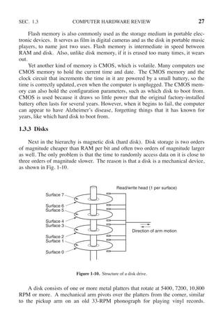 SEC. 1.3 COMPUTER HARDWARE REVIEW 27
Flash memory is also commonly used as the storage medium in portable elec-
tronic devices. It serves as film in digital cameras and as the disk in portable music
players, to name just two uses. Flash memory is intermediate in speed between
RAM and disk. Also, unlike disk memory, if it is erased too many times, it wears
out.
Yet another kind of memory is CMOS, which is volatile. Many computers use
CMOS memory to hold the current time and date. The CMOS memory and the
clock circuit that increments the time in it are powered by a small battery, so the
time is correctly updated, even when the computer is unplugged. The CMOS mem-
ory can also hold the configuration parameters, such as which disk to boot from.
CMOS is used because it draws so little power that the original factory-installed
battery often lasts for several years. However, when it begins to fail, the computer
can appear to have Alzheimer’s disease, forgetting things that it has known for
years, like which hard disk to boot from.
1.3.3 Disks
Next in the hierarchy is magnetic disk (hard disk). Disk storage is two orders
of magnitude cheaper than RAM per bit and often two orders of magnitude larger
as well. The only problem is that the time to randomly access data on it is close to
three orders of magnitude slower. The reason is that a disk is a mechanical device,
as shown in Fig. 1-10.
Surface 2
Surface 1
Surface 0
Read/write head (1 per surface)
Direction of arm motion
Surface 3
Surface 5
Surface 4
Surface 7
Surface 6
Figure 1-10. Structure of a disk drive.
A disk consists of one or more metal platters that rotate at 5400, 7200, 10,800
RPM or more. A mechanical arm pivots over the platters from the corner, similar
to the pickup arm on an old 33-RPM phonograph for playing vinyl records.
 