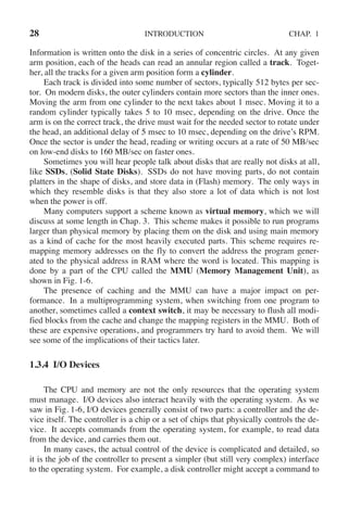 28 INTRODUCTION CHAP. 1
Information is written onto the disk in a series of concentric circles. At any given
arm position, each of the heads can read an annular region called a track. Toget-
her, all the tracks for a given arm position form a cylinder.
Each track is divided into some number of sectors, typically 512 bytes per sec-
tor. On modern disks, the outer cylinders contain more sectors than the inner ones.
Moving the arm from one cylinder to the next takes about 1 msec. Moving it to a
random cylinder typically takes 5 to 10 msec, depending on the drive. Once the
arm is on the correct track, the drive must wait for the needed sector to rotate under
the head, an additional delay of 5 msec to 10 msec, depending on the drive’s RPM.
Once the sector is under the head, reading or writing occurs at a rate of 50 MB/sec
on low-end disks to 160 MB/sec on faster ones.
Sometimes you will hear people talk about disks that are really not disks at all,
like SSDs, (Solid State Disks). SSDs do not have moving parts, do not contain
platters in the shape of disks, and store data in (Flash) memory. The only ways in
which they resemble disks is that they also store a lot of data which is not lost
when the power is off.
Many computers support a scheme known as virtual memory, which we will
discuss at some length in Chap. 3. This scheme makes it possible to run programs
larger than physical memory by placing them on the disk and using main memory
as a kind of cache for the most heavily executed parts. This scheme requires re-
mapping memory addresses on the fly to convert the address the program gener-
ated to the physical address in RAM where the word is located. This mapping is
done by a part of the CPU called the MMU (Memory Management Unit), as
shown in Fig. 1-6.
The presence of caching and the MMU can have a major impact on per-
formance. In a multiprogramming system, when switching from one program to
another, sometimes called a context switch, it may be necessary to flush all modi-
fied blocks from the cache and change the mapping registers in the MMU. Both of
these are expensive operations, and programmers try hard to avoid them. We will
see some of the implications of their tactics later.
1.3.4 I/O Devices
The CPU and memory are not the only resources that the operating system
must manage. I/O devices also interact heavily with the operating system. As we
saw in Fig. 1-6, I/O devices generally consist of two parts: a controller and the de-
vice itself. The controller is a chip or a set of chips that physically controls the de-
vice. It accepts commands from the operating system, for example, to read data
from the device, and carries them out.
In many cases, the actual control of the device is complicated and detailed, so
it is the job of the controller to present a simpler (but still very complex) interface
to the operating system. For example, a disk controller might accept a command to
 