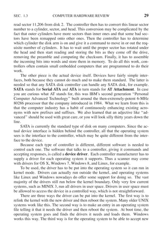 SEC. 1.3 COMPUTER HARDWARE REVIEW 29
read sector 11,206 from disk 2. The controller then has to convert this linear sector
number to a cylinder, sector, and head. This conversion may be complicated by the
fact that outer cylinders have more sectors than inner ones and that some bad sec-
tors have been remapped onto other ones. Then the controller has to determine
which cylinder the disk arm is on and give it a command to move in or out the req-
uisite number of cylinders. It has to wait until the proper sector has rotated under
the head and then start reading and storing the bits as they come off the drive,
removing the preamble and computing the checksum. Finally, it has to assemble
the incoming bits into words and store them in memory. To do all this work, con-
trollers often contain small embedded computers that are programmed to do their
work.
The other piece is the actual device itself. Devices have fairly simple inter-
faces, both because they cannot do much and to make them standard. The latter is
needed so that any SATA disk controller can handle any SATA disk, for example.
SATA stands for Serial ATA and ATA in turn stands for AT Attachment. In case
you are curious what AT stands for, this was IBM’s second generation ‘‘Personal
Computer Advanced Technology’’ built around the then-extremely-potent 6-MHz
80286 processor that the company introduced in 1984. What we learn from this is
that the computer industry has a habit of continuously enhancing existing acro-
nyms with new prefixes and suffixes. We also learned that an adjective like ‘‘ad-
vanced’’ should be used with great care, or you will look silly thirty years down the
line.
SATA is currently the standard type of disk on many computers. Since the ac-
tual device interface is hidden behind the controller, all that the operating system
sees is the interface to the controller, which may be quite different from the inter-
face to the device.
Because each type of controller is different, different software is needed to
control each one. The software that talks to a controller, giving it commands and
accepting responses, is called a device driver. Each controller manufacturer has to
supply a driver for each operating system it supports. Thus a scanner may come
with drivers for OS X, Windows 7, Windows 8, and Linux, for example.
To be used, the driver has to be put into the operating system so it can run in
kernel mode. Drivers can actually run outside the kernel, and operating systems
like Linux and Windows nowadays do offer some support for doing so. The vast
majority of the drivers still run below the kernel boundary. Only very few current
systems, such as MINIX 3, run all drivers in user space. Drivers in user space must
be allowed to access the device in a controlled way, which is not straightforward.
There are three ways the driver can be put into the kernel. The first way is to
relink the kernel with the new driver and then reboot the system. Many older UNIX
systems work like this. The second way is to make an entry in an operating system
file telling it that it needs the driver and then reboot the system. At boot time, the
operating system goes and finds the drivers it needs and loads them. Windows
works this way. The third way is for the operating system to be able to accept new
 