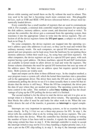 30 INTRODUCTION CHAP. 1
drivers while running and install them on the fly without the need to reboot. This
way used to be rare but is becoming much more common now. Hot-pluggable
devices, such as USB and IEEE 1394 devices (discussed below), always need dy-
namically loaded drivers.
Every controller has a small number of registers that are used to communicate
with it. For example, a minimal disk controller might have registers for specifying
the disk address, memory address, sector count, and direction (read or write). To
activate the controller, the driver gets a command from the operating system, then
translates it into the appropriate values to write into the device registers. The col-
lection of all the device registers forms the I/O port space, a subject we will come
back to in Chap. 5.
On some computers, the device registers are mapped into the operating sys-
tem’s address space (the addresses it can use), so they can be read and written like
ordinary memory words. On such computers, no special I/O instructions are re-
quired and user programs can be kept away from the hardware by not putting these
memory addresses within their reach (e.g., by using base and limit registers). On
other computers, the device registers are put in a special I/O port space, with each
register having a port address. On these machines, special IN and OUT instructions
are available in kernel mode to allow drivers to read and write the registers. The
former scheme eliminates the need for special I/O instructions but uses up some of
the address space. The latter uses no address space but requires special instruc-
tions. Both systems are widely used.
Input and output can be done in three different ways. In the simplest method, a
user program issues a system call, which the kernel then translates into a procedure
call to the appropriate driver. The driver then starts the I/O and sits in a tight loop
continuously polling the device to see if it is done (usually there is some bit that in-
dicates that the device is still busy). When the I/O has completed, the driver puts
the data (if any) where they are needed and returns. The operating system then re-
turns control to the caller. This method is called busy waiting and has the disad-
vantage of tying up the CPU polling the device until it is finished.
The second method is for the driver to start the device and ask it to give an in-
terrupt when it is finished. At that point the driver returns. The operating system
then blocks the caller if need be and looks for other work to do. When the con-
troller detects the end of the transfer, it generates an interrupt to signal comple-
tion.
Interrupts are very important in operating systems, so let us examine the idea
more closely. In Fig. 1-11(a) we see a three-step process for I/O. In step 1, the
driver tells the controller what to do by writing into its device registers. The con-
troller then starts the device. When the controller has finished reading or writing
the number of bytes it has been told to transfer, it signals the interrupt controller
chip using certain bus lines in step 2. If the interrupt controller is ready to accept
the interrupt (which it may not be if it is busy handling a higher-priority one), it as-
serts a pin on the CPU chip telling it, in step 3. In step 4, the interrupt controller
 