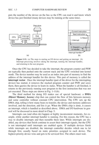 SEC. 1.3 COMPUTER HARDWARE REVIEW 31
puts the number of the device on the bus so the CPU can read it and know which
device has just finished (many devices may be running at the same time).
CPU
Interrupt
controller
Disk
controller
Disk drive
Current instruction
Next instruction
1. Interrupt
3. Return
2. Dispatch
to handler
Interrupt handler
(b)
(a)
1
3
4 2
Figure 1-11. (a) The steps in starting an I/O device and getting an interrupt. (b)
Interrupt processing involves taking the interrupt, running the interrupt handler,
and returning to the user program.
Once the CPU has decided to take the interrupt, the program counter and PSW
are typically then pushed onto the current stack and the CPU switched into kernel
mode. The device number may be used as an index into part of memory to find the
address of the interrupt handler for this device. This part of memory is called the
interrupt vector. Once the interrupt handler (part of the driver for the interrupting
device) has started, it removes the stacked program counter and PSW and saves
them, then queries the device to learn its status. When the handler is all finished, it
returns to the previously running user program to the first instruction that was not
yet executed. These steps are shown in Fig. 1-11(b).
The third method for doing I/O makes use of special hardware: a DMA
(Direct Memory Access) chip that can control the flow of bits between memory
and some controller without constant CPU intervention. The CPU sets up the
DMA chip, telling it how many bytes to transfer, the device and memory addresses
involved, and the direction, and lets it go. When the DMA chip is done, it causes
an interrupt, which is handled as described above. DMA and I/O hardware in gen-
eral will be discussed in more detail in Chap. 5.
Interrupts can (and often do) happen at highly inconvenient moments, for ex-
ample, while another interrupt handler is running. For this reason, the CPU has a
way to disable interrupts and then reenable them later. While interrupts are dis-
abled, any devices that finish continue to assert their interrupt signals, but the CPU
is not interrupted until interrupts are enabled again. If multiple devices finish
while interrupts are disabled, the interrupt controller decides which one to let
through first, usually based on static priorities assigned to each device. The
highest-priority device wins and gets to be serviced first. The others must wait.
 