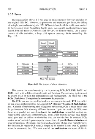32 INTRODUCTION CHAP. 1
1.3.5 Buses
The organization of Fig. 1-6 was used on minicomputers for years and also on
the original IBM PC. However, as processors and memories got faster, the ability
of a single bus (and certainly the IBM PC bus) to handle all the traffic was strained
to the breaking point. Something had to give. As a result, additional buses were
added, both for faster I/O devices and for CPU-to-memory traffic. As a conse-
quence of this evolution, a large x86 system currently looks something like
Fig. 1-12.
Memory controllers DDR3 Memory
Graphics
PCIe
Platform
Controller
Hub
DMI
PCIe slot
PCIe slot
PCIe slot
PCIe slot
Core1 Core2
Shared cache
GPU Cores
DDR3 Memory
SATA
USB 2.0 ports
USB 3.0 ports
Gigabit Ethernet
Cache Cache
More PCIe devices
PCIe
Figure 1-12. The structure of a large x86 system.
This system has many buses (e.g., cache, memory, PCIe, PCI, USB, SATA, and
DMI), each with a different transfer rate and function. The operating system must
be aware of all of them for configuration and management. The main bus is the
PCIe (Peripheral Component Interconnect Express) bus.
The PCIe bus was invented by Intel as a successor to the older PCI bus, which
in turn was a replacement for the original ISA (Industry Standard Architecture)
bus. Capable of transferring tens of gigabits per second, PCIe is much faster than
its predecessors. It is also very different in nature. Up to its creation in 2004, most
buses were parallel and shared. A shared bus architecture means that multiple de-
vices use the same wires to transfer data. Thus, when multiple devices have data to
send, you need an arbiter to determine who can use the bus. In contrast, PCIe
makes use of dedicated, point-to-point connections. A parallel bus architecture as
used in traditional PCI means that you send each word of data over multiple wires.
For instance, in regular PCI buses, a single 32-bit number is sent over 32 parallel
wires. In contrast to this, PCIe uses a serial bus architecture and sends all bits in
 