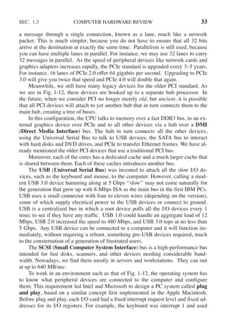 SEC. 1.3 COMPUTER HARDWARE REVIEW 33
a message through a single connection, known as a lane, much like a network
packet. This is much simpler, because you do not have to ensure that all 32 bits
arrive at the destination at exactly the same time. Parallelism is still used, because
you can have multiple lanes in parallel. For instance, we may use 32 lanes to carry
32 messages in parallel. As the speed of peripheral devices like network cards and
graphics adapters increases rapidly, the PCIe standard is upgraded every 3–5 years.
For instance, 16 lanes of PCIe 2.0 offer 64 gigabits per second. Upgrading to PCIe
3.0 will give you twice that speed and PCIe 4.0 will double that again.
Meanwhile, we still have many legacy devices for the older PCI standard. As
we see in Fig. 1-12, these devices are hooked up to a separate hub processor. In
the future, when we consider PCI no longer merely old, but ancient, it is possible
that all PCI devices will attach to yet another hub that in turn connects them to the
main hub, creating a tree of buses.
In this configuration, the CPU talks to memory over a fast DDR3 bus, to an ex-
ternal graphics device over PCIe and to all other devices via a hub over a DMI
(Direct Media Interface) bus. The hub in turn connects all the other devices,
using the Universal Serial Bus to talk to USB devices, the SATA bus to interact
with hard disks and DVD drives, and PCIe to transfer Ethernet frames. We have al-
ready mentioned the older PCI devices that use a traditional PCI bus.
Moreover, each of the cores has a dedicated cache and a much larger cache that
is shared between them. Each of these caches introduces another bus.
The USB (Universal Serial Bus) was invented to attach all the slow I/O de-
vices, such as the keyboard and mouse, to the computer. However, calling a mod-
ern USB 3.0 device humming along at 5 Gbps ‘‘slow’’ may not come naturally for
the generation that grew up with 8-Mbps ISA as the main bus in the first IBM PCs.
USB uses a small connector with four to eleven wires (depending on the version),
some of which supply electrical power to the USB devices or connect to ground.
USB is a centralized bus in which a root device polls all the I/O devices every 1
msec to see if they have any traffic. USB 1.0 could handle an aggregate load of 12
Mbps, USB 2.0 increased the speed to 480 Mbps, and USB 3.0 tops at no less than
5 Gbps. Any USB device can be connected to a computer and it will function im-
mediately, without requiring a reboot, something pre-USB devices required, much
to the consternation of a generation of frustrated users.
The SCSI (Small Computer System Interface) bus is a high-performance bus
intended for fast disks, scanners, and other devices needing considerable band-
width. Nowadays, we find them mostly in servers and workstations. They can run
at up to 640 MB/sec.
To work in an environment such as that of Fig. 1-12, the operating system has
to know what peripheral devices are connected to the computer and configure
them. This requirement led Intel and Microsoft to design a PC system called plug
and play, based on a similar concept first implemented in the Apple Macintosh.
Before plug and play, each I/O card had a fixed interrupt request level and fixed ad-
dresses for its I/O registers. For example, the keyboard was interrupt 1 and used
 