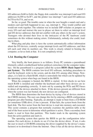 34 INTRODUCTION CHAP. 1
I/O addresses 0x60 to 0x64, the floppy disk controller was interrupt 6 and used I/O
addresses 0x3F0 to 0x3F7, and the printer was interrupt 7 and used I/O addresses
0x378 to 0x37A, and so on.
So far, so good. The trouble came in when the user bought a sound card and a
modem card and both happened to use, say, interrupt 4. They would conflict and
would not work together. The solution was to include DIP switches or jumpers on
every I/O card and instruct the user to please set them to select an interrupt level
and I/O device addresses that did not conflict with any others in the user’s system.
Teenagers who devoted their lives to the intricacies of the PC hardware could
sometimes do this without making errors. Unfortunately, nobody else could, lead-
ing to chaos.
What plug and play does is have the system automatically collect information
about the I/O devices, centrally assign interrupt levels and I/O addresses, and then
tell each card what its numbers are. This work is closely related to booting the
computer, so let us look at that. It is not completely trivial.
1.3.6 Booting the Computer
Very briefly, the boot process is as follows. Every PC contains a parentboard
(formerly called a motherboard before political correctness hit the computer indus-
try). On the parentboard is a program called the system BIOS (Basic Input Out-
put System). The BIOS contains low-level I/O software, including procedures to
read the keyboard, write to the screen, and do disk I/O, among other things. Now-
adays, it is held in a flash RAM, which is nonvolatile but which can be updated by
the operating system when bugs are found in the BIOS.
When the computer is booted, the BIOS is started. It first checks to see how
much RAM is installed and whether the keyboard and other basic devices are in-
stalled and responding correctly. It starts out by scanning the PCIe and PCI buses
to detect all the devices attached to them. If the devices present are different from
when the system was last booted, the new devices are configured.
The BIOS then determines the boot device by trying a list of devices stored in
the CMOS memory. The user can change this list by entering a BIOS configuration
program just after booting. Typically, an attempt is made to boot from a CD-ROM
(or sometimes USB) drive, if one is present. If that fails, the system boots from the
hard disk. The first sector from the boot device is read into memory and executed.
This sector contains a program that normally examines the partition table at the
end of the boot sector to determine which partition is active. Then a secondary boot
loader is read in from that partition. This loader reads in the operating system
from the active partition and starts it.
The operating system then queries the BIOS to get the configuration infor-
mation. For each device, it checks to see if it has the device driver. If not, it asks
the user to insert a CD-ROM containing the driver (supplied by the device’s manu-
facturer) or to download it from the Internet. Once it has all the device drivers, the
 