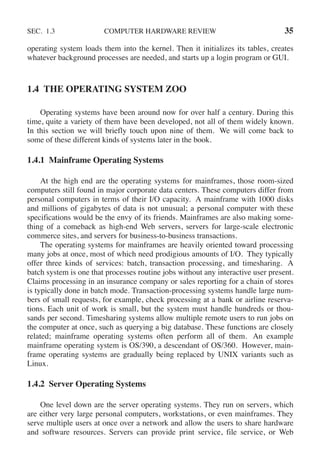 SEC. 1.3 COMPUTER HARDWARE REVIEW 35
operating system loads them into the kernel. Then it initializes its tables, creates
whatever background processes are needed, and starts up a login program or GUI.
1.4 THE OPERATING SYSTEM ZOO
Operating systems have been around now for over half a century. During this
time, quite a variety of them have been developed, not all of them widely known.
In this section we will briefly touch upon nine of them. We will come back to
some of these different kinds of systems later in the book.
1.4.1 Mainframe Operating Systems
At the high end are the operating systems for mainframes, those room-sized
computers still found in major corporate data centers. These computers differ from
personal computers in terms of their I/O capacity. A mainframe with 1000 disks
and millions of gigabytes of data is not unusual; a personal computer with these
specifications would be the envy of its friends. Mainframes are also making some-
thing of a comeback as high-end Web servers, servers for large-scale electronic
commerce sites, and servers for business-to-business transactions.
The operating systems for mainframes are heavily oriented toward processing
many jobs at once, most of which need prodigious amounts of I/O. They typically
offer three kinds of services: batch, transaction processing, and timesharing. A
batch system is one that processes routine jobs without any interactive user present.
Claims processing in an insurance company or sales reporting for a chain of stores
is typically done in batch mode. Transaction-processing systems handle large num-
bers of small requests, for example, check processing at a bank or airline reserva-
tions. Each unit of work is small, but the system must handle hundreds or thou-
sands per second. Timesharing systems allow multiple remote users to run jobs on
the computer at once, such as querying a big database. These functions are closely
related; mainframe operating systems often perform all of them. An example
mainframe operating system is OS/390, a descendant of OS/360. However, main-
frame operating systems are gradually being replaced by UNIX variants such as
Linux.
1.4.2 Server Operating Systems
One level down are the server operating systems. They run on servers, which
are either very large personal computers, workstations, or even mainframes. They
serve multiple users at once over a network and allow the users to share hardware
and software resources. Servers can provide print service, file service, or Web
 