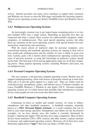 36 INTRODUCTION CHAP. 1
service. Internet providers run many server machines to support their customers
and Websites use servers to store the Web pages and handle the incoming requests.
Typical server operating systems are Solaris, FreeBSD, Linux and Windows Server
201x.
1.4.3 Multiprocessor Operating Systems
An increasingly common way to get major-league computing power is to con-
nect multiple CPUs into a single system. Depending on precisely how they are
connected and what is shared, these systems are called parallel computers, multi-
computers, or multiprocessors. They need special operating systems, but often
these are variations on the server operating systems, with special features for com-
munication, connectivity, and consistency.
With the recent advent of multicore chips for personal computers, even
conventional desktop and notebook operating systems are starting to deal with at
least small-scale multiprocessors and the number of cores is likely to grow over
time. Luckily, quite a bit is known about multiprocessor operating systems from
years of previous research, so using this knowledge in multicore systems should
not be hard. The hard part will be having applications make use of all this comput-
ing power. Many popular operating systems, including Windows and Linux, run
on multiprocessors.
1.4.4 Personal Computer Operating Systems
The next category is the personal computer operating system. Modern ones all
support multiprogramming, often with dozens of programs started up at boot time.
Their job is to provide good support to a single user. They are widely used for
word processing, spreadsheets, games, and Internet access. Common examples are
Linux, FreeBSD, Windows 7, Windows 8, and Apple’s OS X. Personal computer
operating systems are so widely known that probably little introduction is needed.
In fact, many people are not even aware that other kinds exist.
1.4.5 Handheld Computer Operating Systems
Continuing on down to smaller and smaller systems, we come to tablets,
smartphones and other handheld computers. A handheld computer, originally
known as a PDA (Personal Digital Assistant), is a small computer that can be
held in your hand during operation. Smartphones and tablets are the best-known
examples. As we have already seen, this market is currently dominated by
Google’s Android and Apple’s iOS, but they have many competitors. Most of these
devices boast multicore CPUs, GPS, cameras and other sensors, copious amounts
of memory, and sophisticated operating systems. Moreover, all of them have more
third-party applications (‘‘apps’’) than you can shake a (USB) stick at.
 
