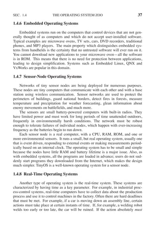 SEC. 1.4 THE OPERATING SYSTEM ZOO 37
1.4.6 Embedded Operating Systems
Embedded systems run on the computers that control devices that are not gen-
erally thought of as computers and which do not accept user-installed software.
Typical examples are microwave ovens, TV sets, cars, DVD recorders, traditional
phones, and MP3 players. The main property which distinguishes embedded sys-
tems from handhelds is the certainty that no untrusted software will ever run on it.
You cannot download new applications to your microwave oven—all the software
is in ROM. This means that there is no need for protection between applications,
leading to design simplification. Systems such as Embedded Linux, QNX and
VxWorks are popular in this domain.
1.4.7 Sensor-Node Operating Systems
Networks of tiny sensor nodes are being deployed for numerous purposes.
These nodes are tiny computers that communicate with each other and with a base
station using wireless communication. Sensor networks are used to protect the
perimeters of buildings, guard national borders, detect fires in forests, measure
temperature and precipitation for weather forecasting, glean information about
enemy movements on battlefields, and much more.
The sensors are small battery-powered computers with built-in radios. They
have limited power and must work for long periods of time unattended outdoors,
frequently in environmentally harsh conditions. The network must be robust
enough to tolerate failures of individual nodes, which happen with ever-increasing
frequency as the batteries begin to run down.
Each sensor node is a real computer, with a CPU, RAM, ROM, and one or
more environmental sensors. It runs a small, but real operating system, usually one
that is event driven, responding to external events or making measurements period-
ically based on an internal clock. The operating system has to be small and simple
because the nodes have little RAM and battery lifetime is a major issue. Also, as
with embedded systems, all the programs are loaded in advance; users do not sud-
denly start programs they downloaded from the Internet, which makes the design
much simpler. TinyOS is a well-known operating system for a sensor node.
1.4.8 Real-Time Operating Systems
Another type of operating system is the real-time system. These systems are
characterized by having time as a key parameter. For example, in industrial proc-
ess-control systems, real-time computers have to collect data about the production
process and use it to control machines in the factory. Often there are hard deadlines
that must be met. For example, if a car is moving down an assembly line, certain
actions must take place at certain instants of time. If, for example, a welding robot
welds too early or too late, the car will be ruined. If the action absolutely must
 