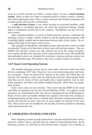 38 INTRODUCTION CHAP. 1
occur at a certain moment (or within a certain range), we have a hard real-time
system. Many of these are found in industrial process control, avionics, military,
and similar application areas. These systems must provide absolute guarantees that
a certain action will occur by a certain time.
A soft real-time system, is one where missing an occasional deadline, while
not desirable, is acceptable and does not cause any permanent damage. Digital
audio or multimedia systems fall in this category. Smartphones are also soft real-
time systems.
Since meeting deadlines is crucial in (hard) real-time systems, sometimes the
operating system is simply a library linked in with the application programs, with
everything tightly coupled and no protection between parts of the system. An ex-
ample of this type of real-time system is eCos.
The categories of handhelds, embedded systems, and real-time systems overlap
considerably. Nearly all of them have at least some soft real-time aspects. The em-
bedded and real-time systems run only software put in by the system designers;
users cannot add their own software, which makes protection easier. The handhelds
and embedded systems are intended for consumers, whereas real-time systems are
more for industrial usage. Nevertheless, they have a certain amount in common.
1.4.9 Smart Card Operating Systems
The smallest operating systems run on smart cards, which are credit-card-sized
devices containing a CPU chip. They have very severe processing power and mem-
ory constraints. Some are powered by contacts in the reader into which they are
inserted, but contactless smart cards are inductively powered, which greatly limits
what they can do. Some of them can handle only a single function, such as elec-
tronic payments, but others can handle multiple functions. Often these are propri-
etary systems.
Some smart cards are Java oriented. This means that the ROM on the smart
card holds an interpreter for the Java Virtual Machine (JVM). Java applets (small
programs) are downloaded to the card and are interpreted by the JVM interpreter.
Some of these cards can handle multiple Java applets at the same time, leading to
multiprogramming and the need to schedule them. Resource management and pro-
tection also become an issue when two or more applets are present at the same
time. These issues must be handled by the (usually extremely primitive) operating
system present on the card.
1.5 OPERATING SYSTEM CONCEPTS
Most operating systems provide certain basic concepts and abstractions such as
processes, address spaces, and files that are central to understanding them. In the
following sections, we will look at some of these basic concepts ever so briefly, as
 