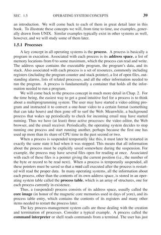 SEC. 1.5 OPERATING SYSTEM CONCEPTS 39
an introduction. We will come back to each of them in great detail later in this
book. To illustrate these concepts we will, from time to time, use examples, gener-
ally drawn from UNIX. Similar examples typically exist in other systems as well,
however, and we will study some of them later.
1.5.1 Processes
A key concept in all operating systems is the process. A process is basically a
program in execution. Associated with each process is its address space, a list of
memory locations from 0 to some maximum, which the process can read and write.
The address space contains the executable program, the program’s data, and its
stack. Also associated with each process is a set of resources, commonly including
registers (including the program counter and stack pointer), a list of open files, out-
standing alarms, lists of related processes, and all the other information needed to
run the program. A process is fundamentally a container that holds all the infor-
mation needed to run a program.
We will come back to the process concept in much more detail in Chap. 2. For
the time being, the easiest way to get a good intuitive feel for a process is to think
about a multiprogramming system. The user may have started a video editing pro-
gram and instructed it to convert a one-hour video to a certain format (something
that can take hours) and then gone off to surf the Web. Meanwhile, a background
process that wakes up periodically to check for incoming email may have started
running. Thus we have (at least) three active processes: the video editor, the Web
browser, and the email receiver. Periodically, the operating system decides to stop
running one process and start running another, perhaps because the first one has
used up more than its share of CPU time in the past second or two.
When a process is suspended temporarily like this, it must later be restarted in
exactly the same state it had when it was stopped. This means that all information
about the process must be explicitly saved somewhere during the suspension. For
example, the process may have several files open for reading at once. Associated
with each of these files is a pointer giving the current position (i.e., the number of
the byte or record to be read next). When a process is temporarily suspended, all
these pointers must be saved so that a read call executed after the process is restart-
ed will read the proper data. In many operating systems, all the information about
each process, other than the contents of its own address space, is stored in an oper-
ating system table called the process table, which is an array of structures, one for
each process currently in existence.
Thus, a (suspended) process consists of its address space, usually called the
core image (in honor of the magnetic core memories used in days of yore), and its
process table entry, which contains the contents of its registers and many other
items needed to restart the process later.
The key process-management system calls are those dealing with the creation
and termination of processes. Consider a typical example. A process called the
command interpreter or shell reads commands from a terminal. The user has just
 