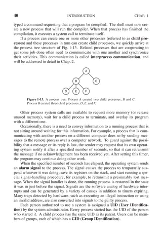 40 INTRODUCTION CHAP. 1
typed a command requesting that a program be compiled. The shell must now cre-
ate a new process that will run the compiler. When that process has finished the
compilation, it executes a system call to terminate itself.
If a process can create one or more other processes (referred to as child pro-
cesses) and these processes in turn can create child processes, we quickly arrive at
the process tree structure of Fig. 1-13. Related processes that are cooperating to
get some job done often need to communicate with one another and synchronize
their activities. This communication is called interprocess communication, and
will be addressed in detail in Chap. 2.
A
B
D E F
C
Figure 1-13. A process tree. Process A created two child processes, B and C.
Process B created three child processes, D, E, and F.
Other process system calls are available to request more memory (or release
unused memory), wait for a child process to terminate, and overlay its program
with a different one.
Occasionally, there is a need to convey information to a running process that is
not sitting around waiting for this information. For example, a process that is com-
municating with another process on a different computer does so by sending mes-
sages to the remote process over a computer network. To guard against the possi-
bility that a message or its reply is lost, the sender may request that its own operat-
ing system notify it after a specified number of seconds, so that it can retransmit
the message if no acknowledgement has been received yet. After setting this timer,
the program may continue doing other work.
When the specified number of seconds has elapsed, the operating system sends
an alarm signal to the process. The signal causes the process to temporarily sus-
pend whatever it was doing, save its registers on the stack, and start running a spe-
cial signal-handling procedure, for example, to retransmit a presumably lost mes-
sage. When the signal handler is done, the running process is restarted in the state
it was in just before the signal. Signals are the software analog of hardware inter-
rupts and can be generated by a variety of causes in addition to timers expiring.
Many traps detected by hardware, such as executing an illegal instruction or using
an invalid address, are also converted into signals to the guilty process.
Each person authorized to use a system is assigned a UID (User IDentifica-
tion) by the system administrator. Every process started has the UID of the person
who started it. A child process has the same UID as its parent. Users can be mem-
bers of groups, each of which has a GID (Group IDentification).
 