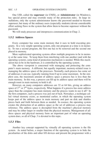 SEC. 1.5 OPERATING SYSTEM CONCEPTS 41
One UID, called the superuser (in UNIX), or Administrator (in Windows),
has special power and may override many of the protection rules. In large in-
stallations, only the system administrator knows the password needed to become
superuser, but many of the ordinary users (especially students) devote considerable
effort seeking flaws in the system that allow them to become superuser without the
password.
We will study processes and interprocess communication in Chap. 2.
1.5.2 Address Spaces
Every computer has some main memory that it uses to hold executing pro-
grams. In a very simple operating system, only one program at a time is in memo-
ry. To run a second program, the first one has to be removed and the second one
placed in memory.
More sophisticated operating systems allow multiple programs to be in memo-
ry at the same time. To keep them from interfering with one another (and with the
operating system), some kind of protection mechanism is needed. While this mech-
anism has to be in the hardware, it is controlled by the operating system.
The above viewpoint is concerned with managing and protecting the com-
puter’s main memory. A different, but equally important, memory-related issue is
managing the address space of the processes. Normally, each process has some set
of addresses it can use, typically running from 0 up to some maximum. In the sim-
plest case, the maximum amount of address space a process has is less than the
main memory. In this way, a process can fill up its address space and there will be
enough room in main memory to hold it all.
However, on many computers addresses are 32 or 64 bits, giving an address
space of 232
or 264
bytes, respectively. What happens if a process has more address
space than the computer has main memory and the process wants to use it all? In
the first computers, such a process was just out of luck. Nowadays, a technique cal-
led virtual memory exists, as mentioned earlier, in which the operating system
keeps part of the address space in main memory and part on disk and shuttles
pieces back and forth between them as needed. In essence, the operating system
creates the abstraction of an address space as the set of addresses a process may
reference. The address space is decoupled from the machine’s physical memory
and may be either larger or smaller than the physical memory. Management of ad-
dress spaces and physical memory form an important part of what an operating
system does, so all of Chap. 3 is devoted to this topic.
1.5.3 Files
Another key concept supported by virtually all operating systems is the file
system. As noted before, a major function of the operating system is to hide the
peculiarities of the disks and other I/O devices and present the programmer with a
 