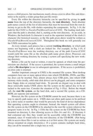 SEC. 1.5 OPERATING SYSTEM CONCEPTS 43
access a child process, but mechanisms nearly always exist to allow files and direc-
tories to be read by a wider group than just the owner.
Every file within the directory hierarchy can be specified by giving its path
name from the top of the directory hierarchy, the root directory. Such absolute
path names consist of the list of directories that must be traversed from the root di-
rectory to get to the file, with slashes separating the components. In Fig. 1-14, the
path for file CS101 is /Faculty/Prof.Brown/Courses/CS101. The leading slash indi-
cates that the path is absolute, that is, starting at the root directory. As an aside, in
Windows, the backslash () character is used as the separator instead of the slash (/)
character (for historical reasons), so the file path given above would be written as
FacultyProf.BrownCoursesCS101. Throughout this book we will generally use
the UNIX convention for paths.
At every instant, each process has a current working directory, in which path
names not beginning with a slash are looked for. For example, in Fig. 1-14, if
/Faculty/Prof.Brown were the working directory, use of the path Courses/CS101
would yield the same file as the absolute path name given above. Processes can
change their working directory by issuing a system call specifying the new work-
ing directory.
Before a file can be read or written, it must be opened, at which time the per-
missions are checked. If the access is permitted, the system returns a small integer
called a file descriptor to use in subsequent operations. If the access is prohibited,
an error code is returned.
Another important concept in UNIX is the mounted file system. Most desktop
computers have one or more optical drives into which CD-ROMs, DVDs, and Blu-
ray discs can be inserted. They almost always have USB ports, into which USB
memory sticks (really, solid state disk drives) can be plugged, and some computers
have floppy disks or external hard disks. To provide an elegant way to deal with
these removable media UNIX allows the file system on the optical disc to be at-
tached to the main tree. Consider the situation of Fig. 1-15(a). Before the mount
call, the root file system, on the hard disk, and a second file system, on a CD-
ROM, are separate and unrelated.
However, the file system on the CD-ROM cannot be used, because there is no
way to specify path names on it. UNIX does not allow path names to be prefixed
by a drive name or number; that would be precisely the kind of device dependence
that operating systems ought to eliminate. Instead, the mount system call allows
the file system on the CD-ROM to be attached to the root file system wherever the
program wants it to be. In Fig. 1-15(b) the file system on the CD-ROM has been
mounted on directory b, thus allowing access to files /b/x and /b/y. If directory b
had contained any files they would not be accessible while the CD-ROM was
mounted, since /b would refer to the root directory of the CD-ROM. (Not being
able to access these files is not as serious as it at first seems: file systems are nearly
always mounted on empty directories.) If a system contains multiple hard disks,
they can all be mounted into a single tree as well.
 