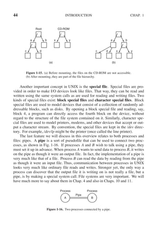 44 INTRODUCTION CHAP. 1
Root CD-ROM
a b
c d c d
a b
x y
x y
(a) (b)
Figure 1-15. (a) Before mounting, the files on the CD-ROM are not accessible.
(b) After mounting, they are part of the file hierarchy.
Another important concept in UNIX is the special file. Special files are pro-
vided in order to make I/O devices look like files. That way, they can be read and
written using the same system calls as are used for reading and writing files. Two
kinds of special files exist: block special files and character special files. Block
special files are used to model devices that consist of a collection of randomly ad-
dressable blocks, such as disks. By opening a block special file and reading, say,
block 4, a program can directly access the fourth block on the device, without
regard to the structure of the file system contained on it. Similarly, character spe-
cial files are used to model printers, modems, and other devices that accept or out-
put a character stream. By convention, the special files are kept in the /dev direc-
tory. For example, /dev/lp might be the printer (once called the line printer).
The last feature we will discuss in this overview relates to both processes and
files: pipes. A pipe is a sort of pseudofile that can be used to connect two proc-
esses, as shown in Fig. 1-16. If processes A and B wish to talk using a pipe, they
must set it up in advance. When process A wants to send data to process B, it writes
on the pipe as though it were an output file. In fact, the implementation of a pipe is
very much like that of a file. Process B can read the data by reading from the pipe
as though it were an input file. Thus, communication between processes in UNIX
looks very much like ordinary file reads and writes. Stronger yet, the only way a
process can discover that the output file it is writing on is not really a file, but a
pipe, is by making a special system call. File systems are very important. We will
have much more to say about them in Chap. 4 and also in Chaps. 10 and 11.
Process
Pipe
Process
A B
Figure 1-16. Two processes connected by a pipe.
 